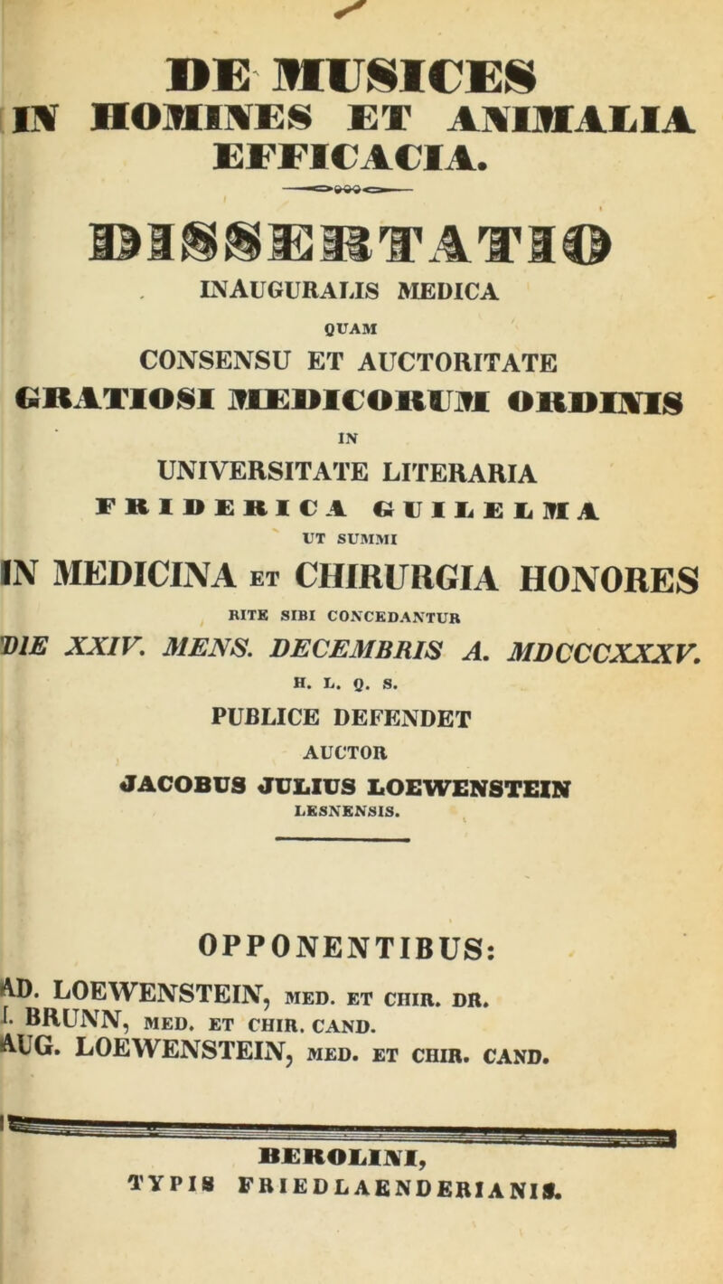 »K MUSICES IV HOMINES ET WlttlLl t EFFICACIA. I *~m M§®i!ETATI© INAUGURALIS MEDICA QUAM CONSENSU ET AUCTORITATE GRATIOSI IREIIICOIIOI ORDINIS IN UNIVERSITATE LITERARIA FBIDERICl GVILELIfli UT SUMMI IN MEDICINA ET CHIRURGIA HONORES RITE SIBI CONCEDANTUR 'DIE XXIV. MENS. DECEMBRIS A. MDCCCXXXV, H. Ii. Q. s. PUBLICE DEFENDET AUCTOR JACOBUS JULIUS LOEWENSTEIN LESNENSIS. OPPONENTIBUS: AD. LOEWENSTEIN, med. et ciiir. dr. f. BRUNN, MED. ET CHIR. CAND. AUG. LOEWENSTEIN, med. et chir. cand. typis friedlaenderianis.