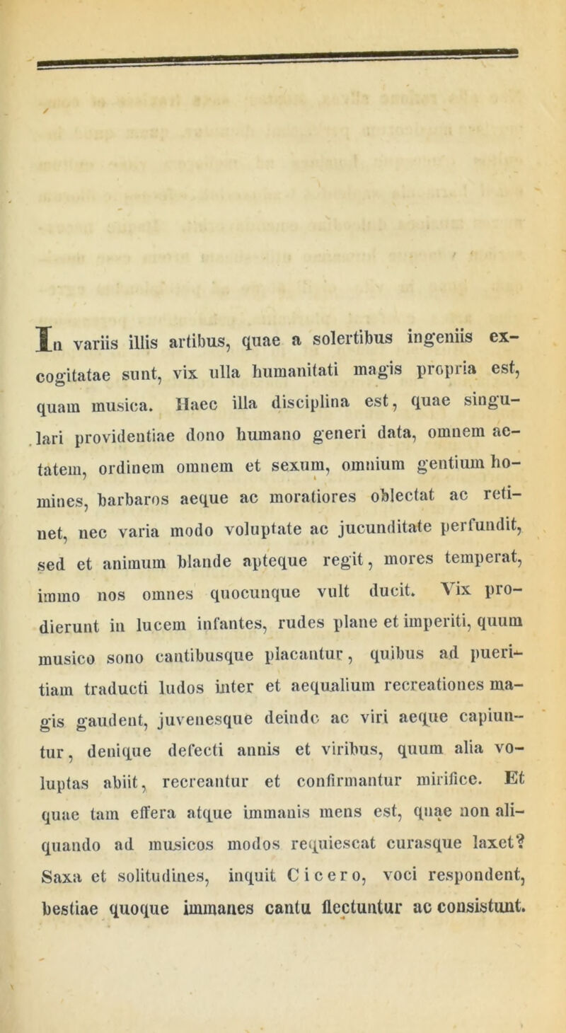 Hji variis illis artibus, quae a solertibus ingemis ex- cogitatae sunt, vix ulla humanitati magis propria est, quam musica. Haec illa disciplina est, quae singu- lari providentiae dono humano generi data, omnem ae- tatem, ordinem omnem et sexum, omnium gentium ho- mines, barbaros aeque ac moraliores oblectat ac reti- net, nec varia modo voluptate ac jucunditate perfundit, sed et animum blande apteque regit, mores temperat, itnmo nos omnes quocunque vult ducit. Vix pro- dierunt in lucem infantes, rudes plane et imperiti, quum musico sono cantibusque placantur, quibus ad pueri- tiam traducti ludos inter et aequalium recreationes ma- gis gaudent, juvenesque deinde ac viri aeque capiun- tur, denique defecti annis et viribus, quum alia vo- luptas abiit, recreantur et confirmantur mirifice. Et quae tam effera atque immanis mens est, quae non ali- quando ad musicos modos requiescat curasque laxet? Saxa et solitudines, inquit Cicero, voci respondent, bestiae quoque immanes cantu flectuntur ac consistunt.