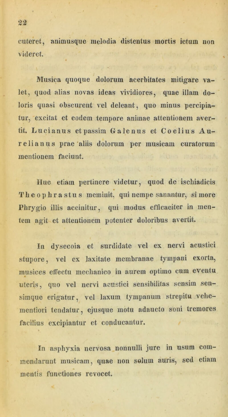 cuteret, animusque melodia distentus mortis ictum non videret. Musica quoque dolorum acerbitates mitigare va- let, quod alias novas ideas vividiores, quae illam do- loris quasi obscurent vel deleant, quo minus percipia- tur, excitat et eodem tempore animae attentionem aver- tit. Lucianus etpassim Galenus et Coelius Au- relianus prae aliis dolorum per musicam curatorum mentionem faciunt. Huc etiam pertinere videtur, quod de ischiadicis Th e o p li rastus meminit, qui nempe sanantur, si more Phrygio illis accinitur, qui modus efficaciter in men- tem agit et attentionem potenter doloribus avertit. I11 dysecoia et surdidate vel ex nervi acustici stupore, vel ex laxitate membranae tympani exorta, musices effectu mechanico in aurem optimo cum eventu uteris, quo vel nervi acustici sensibilitas sensim sen- simque erigatur, vel laxum tympanum strepitu vehe- mentiori tendatur, ejusque motu adaucto soni tremores facilius excipiantur et conducantur. i In asphyxia nervosa nonnulli jure in usum com- mendarunt musicam, quae non solum auris, sed etiam mentis functiones revocet.