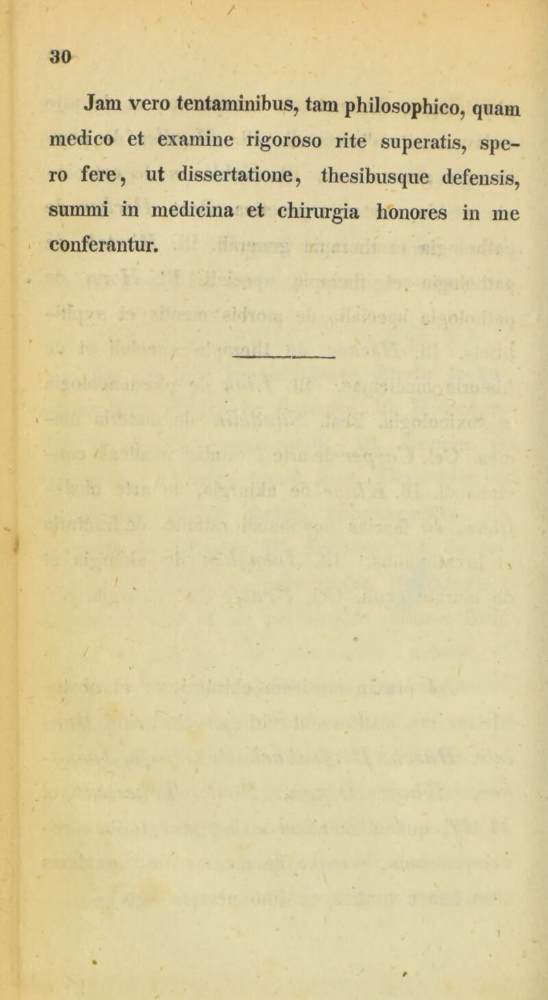 Jam vero tentaminibus, tam philosophico, quam medico et examine rigoroso rite superatis, spe- ro fere, ut dissertatione, thesibusque defensis, summi in medicina et chirurgia honores in me conferantur. /