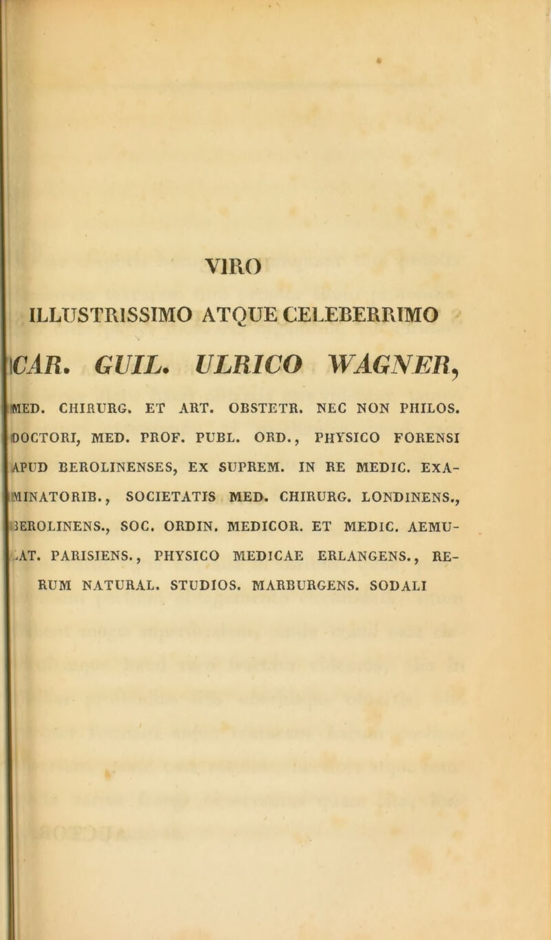 VIRO ILLUSTRISSIMO ATQUE CELEBERRIMO \CAR. GUIL. ULR1CO WAGNER, -MED. CHIRURG. ET ART. OBSTETR. NEC NON PIIILOS. OOCTORI, MED. PROF. PUBL. ORD., PHYSICO FORENSI APUD BEROLINENSES, EX SUPREM. IN RE MEDIC. ExA- MINATORIB., SOCIETATIS MED. CHIRURG. LONDINENS., IEROLINENS., SOC. ORDIN. MEDICOR. ET MEDIC. AEMU- .AT. PARISIENS., PHYSICO MEDICAE ERLANGENS., RE- RUM NATURAL. STUDIOS. MARBURGENS. SODALI