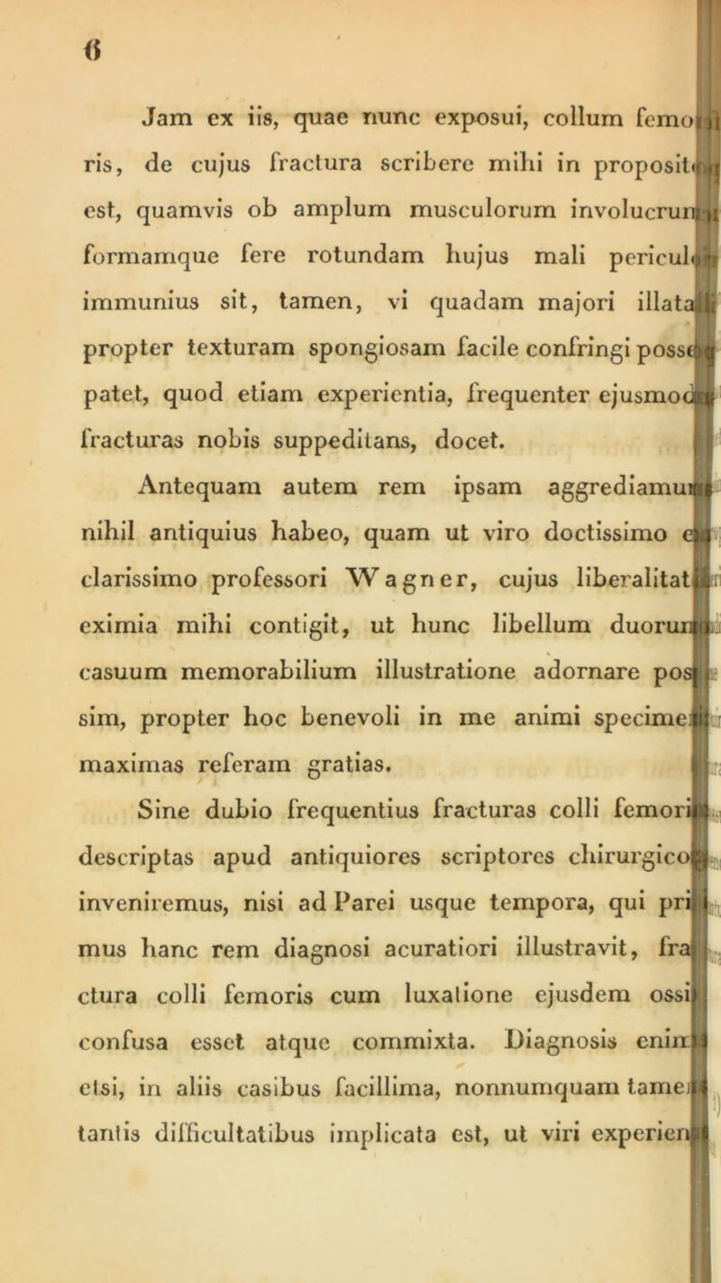 Jam ex iis, quae nunc exposui, collum femoifl ris, de cujus fractura scribere mihi in proposittUi est, quamvis ob amplum musculorum involucrunwi formamque fere rotundam hujus mali pericubm immunius sit, tamen, vi quadam majori illatalli propter texturam spongiosam facile confringi posse|>| patet, quod etiam experientia, frequenter ejusmodti fracturas nobis suppeditans, docet. Antequam autem rem ipsam aggrediamui#4 nihil antiquius habeo, quam ut viro doctissimo e» clarissimo professori Wagner, cujus liberalitatlilii eximia mihi contigit, ut hunc libellum duorurmii casuum memorabilium illustratione adornare pos».; sim, propter hoc benevoli in me animi specimeJfcii maximas referam gratias. Sine dubio frequentius fracturas colli femoriw descriptas apud antiquiores scriptores chirurgi coii inveniremus, nisi ad Parci usque tempora, qui priB^ mus hanc rem diagnosi acuratiori illustravit, fraj | ctura colli femoris cum luxatione ejusdem ossi||j confusa esset atque commixta. Diagnosis eniiiHj * etsi, in aliis casibus facillima, nonnumquam tameiii tantis difficultatibus implicata est, ut viri experienij