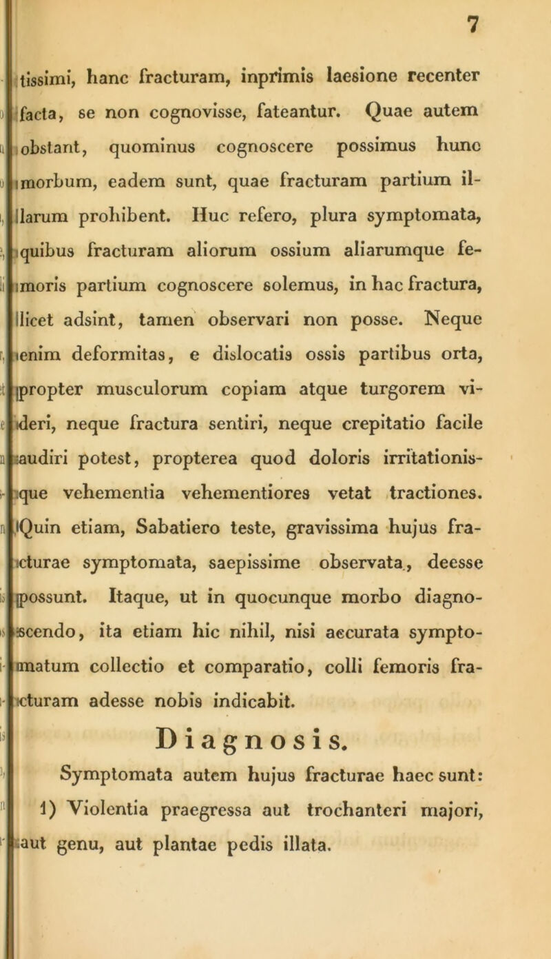 tissimi, hanc fracturam, inprimis laesione recenter facta, se non cognovisse, fateantur. Quae autem obstant, quominus cognoscere possimus hunc i morbum, eadem sunt, quae fracturam partium il- llarum prohibent. Huc refero, plura symptomata, iquibus fracturam aliorum ossium aliarumque fe- imoris partium cognoscere solemus, in hac fractura, ilicet adsint, tamen observari non posse. Neque lenim deformitas, e dislocatis ossis partibus orta, jpropter musculorum copiam atque turgorem vi- tderi, neque fractura sentiri, neque crepitatio facile *audiri potest, propterea quod doloris irritationis- que vehementia vehementiores vetat tractiones. iQuin etiam, Sabatiero teste, gravissima hujus fra- cturae symptomata, saepissime observata, deesse (possunt. Itaque, ut in quocunque morbo diagno- scendo, ita etiam hic nihil, nisi aecurata sympto- nnatum collectio et comparatio, colli femoris fra- cturam adesse nobis indicabit. Diagnosis. Symptomata autem hujus fracturae haec sunt: 1) Violentia praegressa aut trochanteri majori, aut genu, aut plantae pedis illata.
