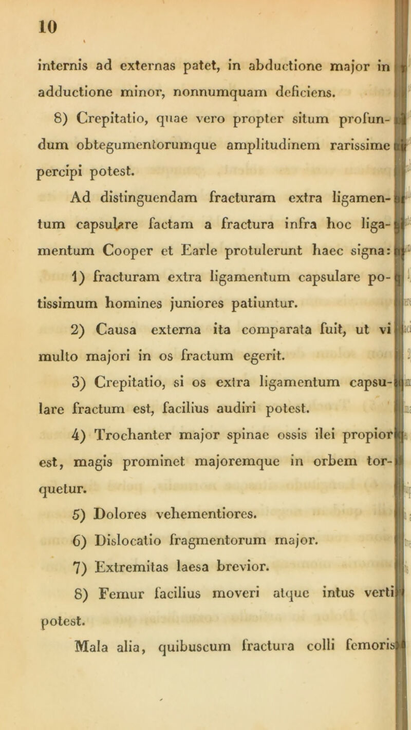 internis ad externas patet, in abductione major in i« adductione minor, nonnumquam deficiens. 8) Crepitatio, quae vero propter situm profun- '1 dum obtegumentorumque amplitudinem rarissime ■ percipi potest. Ad distinguendam fracturam extra ligamen- eu tum capsulare factam a fractura infra hoc liga-kf mentum Cooper et Earle protulerunt haec signa: » 1) fracturam extra ligamentum capsulare po-fl1 tissimum homines juniores patiuntur. 2) Causa externa ita comparata fuit, ut vi |*ii multo majori in os fractum egerit. 3) Crepitatio, si os extra ligamentum capsu-Ma: lare fractum est, facilius audiri potest. 4) Trochanter major spinae ossis ilei propior» est, magis prominet majoremque in orbem tor-|)l quetur. I 5) Dolores vehementiores. ijj 6) Dislocatio fragmentorum major. 7) Extremitas laesa brevior. 8) Femur facilius moveri atque intus vertiW potest. Mala alia, quibuscum fractura colli femorisM