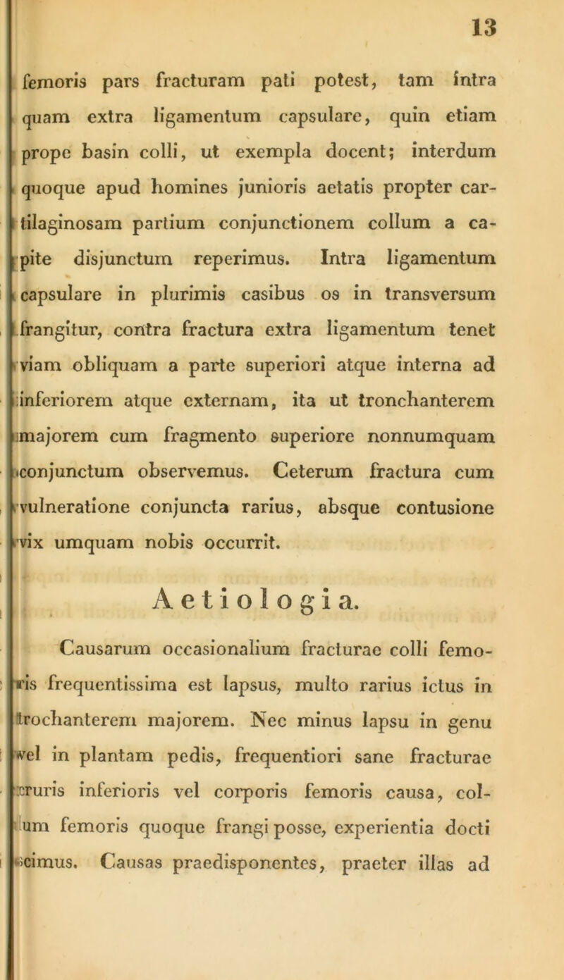 femoris pars fracturam pati potest, tam intra quam extra ligamentum capsulare, quin etiam prope basin colli, ut exempla elocent; interdum quoque apud homines junioris aetatis propter car- tilaginosam partium conjunctionem collum a ca- pite disjunctum reperimus. Intra ligamentum capsulare in plurimis casibus os in transversum frangitur, contra fractura extra ligamentum tenet viam obliquam a parte superiori atque interna ad iiinferiorem atque externam, ita ut tronchanterem majorem cum fragmento superiore nonnumquam •conjunctum observemus. Ceterum fractura cum ^vulneratione conjuncta rarius, absque contusione ■vix umquam nobis occurrit. Aetiologia. Causarum occasionalium fracturae colli femo- iris frequentissima est lapsus, multo rarius ictus in trochanterem majorem. Nec minus lapsu in genu •vel in plantam pedis, frequentiori sane fracturae cruris inferioris vel corporis femoris causa, col- um femoris quoque frangi posse, experientia docti -scimus. Causas praedisponentes, praeter illas ad