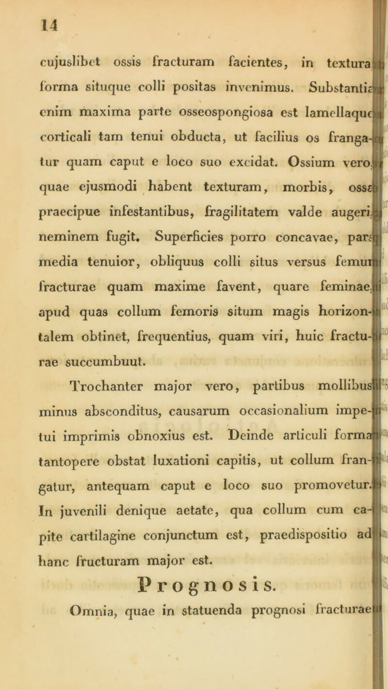 cujuslibet ossis fracturam facientes, in textura Uj forma situque colli positas invenimus. Substanticri; % enim maxima parte osseospongiosa est IamellaqucUi corticali tam tenui obducta, ut facilius os franga-ji:( L tur quam caput e loco suo excidat. Ossium vero.jiif quae ejusmodi habent texturam, morbis, osscb praecipue infestantibus, fragilitatem valde augerijU neminem fugit. Superficies porro concavae, paran media tenuior, obliquus colli situs versus femuiltii fracturae quam maxime favent, quare feminaejii apud quas collum femoris situm magis horizon-tt talem obtinet, frequentius, quam viri, huic fractu-ff rae succumbuut. Trochanter major vero, partibus mollibus|||i;. minus absconditus, causarum occasionalium impe-|al! tui imprimis obnoxius est. Deinde articuli formafjt tantopere obstat luxationi capitis, ut collum fran-p gatur, antequam caput e loco suo promovetur.^ i In juvenili denique aetate, qua collum cum ca-fl pite cartilagine conjunctum est, praedispositio adljl hanc fructuram major est. Prognosis. II Omnia, quae in statuenda prognosi fracturaekl