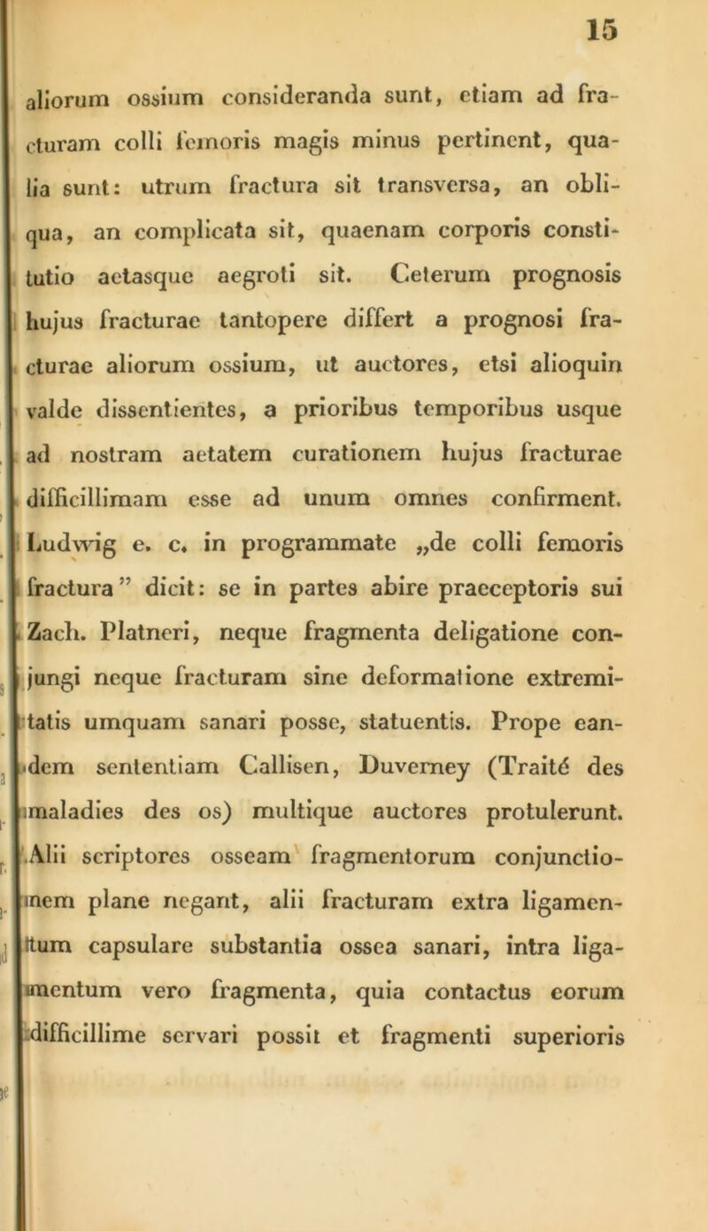 aliorum ossium consideranda sunt, etiam ad fra- ctui'am colli tcmoris magis minus pertinent, qua- lia sunt: utrum fractura sit transversa, an obli- qua, an complicata sit, quaenam corporis consti- tutio aetasque aegroti sit. Ceterum prognosis hujus fracturae tantopere differt a prognosi fra- cturae aliorum ossium, ut auctores, etsi alioquin valde dissentientes, a prioribus temporibus usque ad nostram aetatem curationem hujus fracturae difficillimam esse ad unum omnes confirment. : Ludwig e. c« in programmate „de colli femoris fractura” dicit: se in partes abire praeceptoris sui Zach. Platneri, neque fragmenta deligatione con- jungi neque fracturam sine deformatione extremi- tatis umquam sanari posse, statuentis. Prope ean- dem sententiam Callisen, Duverney (Traitd des imaladies des os) multique auctores protulerunt. Alii scriptores osseam fragmentorum conjunctio- ) inem plane negant, alii fracturam extra ligamen- Itum capsulare substantia ossea sanari, intra liga- mentum vero fragmenta, quia contactus eorum -difficillime servari possit et fragmenti superioris ie