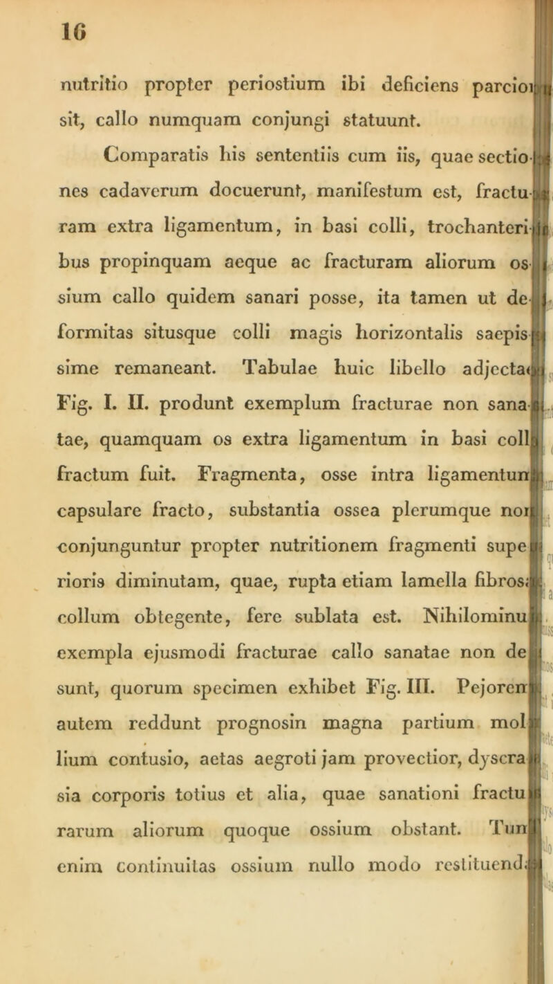 1G nutritio propter periostium ibi deficiens parciomii sit, callo numquam conjungi statuunt. Comparatis his sententiis cum iis, quae sectio nes cadaverum docuerunt, manifestum est, fractuU ram extra ligamentum, in basi colli, trochanteri bus propinquam aeque ac fracturam aliorum osjii sium callo quidem sanari posse, ita tamen ut dei,) formitas situsque colli magis horizontalis saepis^ sime remaneant. Tabulae huic libello adjectaoji Fig. I. II. produnt exemplum fracturae non sanari tae, quamquam os extra ligamentum in basi collft fractum fuit. Fragmenta, osse intra ligamentun^: capsulare fracto, substantia ossea plerumque noiij conjunguntur propter nutritionem fragmenti supejjj rioris diminutam, quae, rupta etiam lamella fibros;|; collum obtegente, fere sublata est. NihilominuSi: exempla ejusmodi fracturae callo sanatae non dejjji sunt, quorum specimen exhibet Fig. III. Pejorent autem reddunt prognosin magna partium moli? lium contusio, aetas aegroti jam provectior, dyscraiii sia corporis totius et alia, quae sanationi fractu rarum aliorum quoque ossium obstant. Tunij enim continuitas ossium nullo modo rcslituend;|M