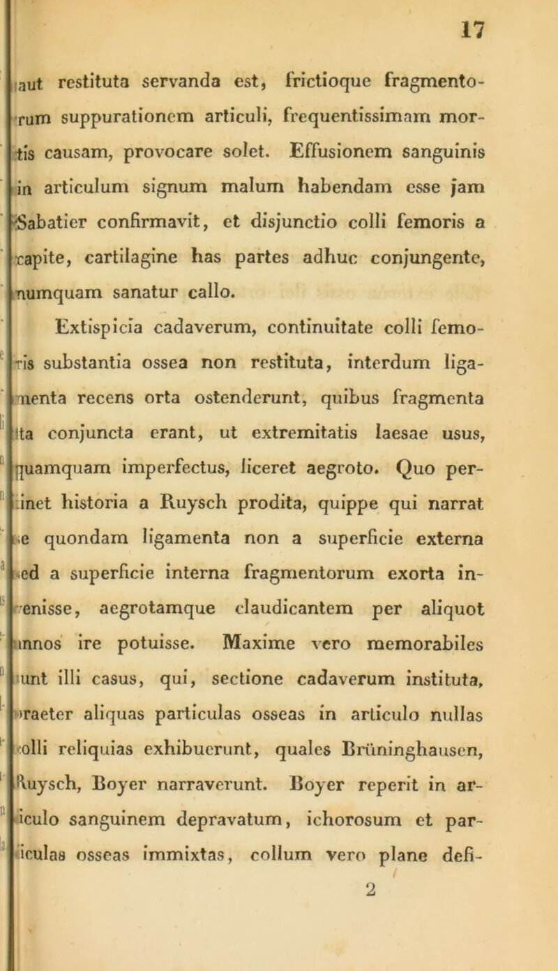 ;aut restituta servanda est, frictioque fragmento- rum suppurationem articuli, frequentissimnm mor- tis causam, provocare solet. Effusionem sanguinis in articulum signum malum habendam esse Jam :Sabatier confirmavit, et disjunctio colli femoris a rapite, cartilagine has partes adhuc conjungente, numquam sanatur callo. Extispicia cadaverum, continuitate colli femo- ris substantia ossea non restituta, interdum liga- menta recens orta ostenderunt, quibus fragmenta ^ Ita conjuncta erant, ut extremitatis laesae usus, quamquam imperfectus, liceret aegroto. Quo per- inei historia a Ruysch prodita, quippe qui narrat e quondam ligamenta non a superficie externa ed a superficie interna fragmentorum exorta in- -enisse, aegrotamque claudicantem per aliquot tnnos ire potuisse. Maxime vero memorabiles unt illi casus, qui, sectione cadaverum instituta, >raeter aliquas particulas osseas in articulo nullas colli reliquias exhibuerunt, quales Briininghausen, 1 '\uysch, Boyer narraverunt. Boyer reperit in ar- iculo sanguinem depravatum, ichorosum et par- «i cui as osseas immixtas, collum vero plane defi- 2