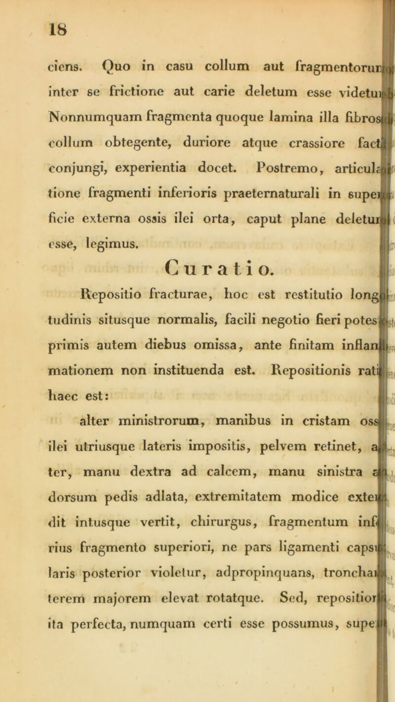 ciens. Quo in casu collum aut fragmentorur^ inter se frictione aut carie deletum esse videtui Nonnumquam fragmenta quoque lamina illa fibros <jj collum obtegente, duriore atque crassiore factj(t conjungi, experientia docet. Postremo, articuhqj tione fragmenti inferioris praeternaturali in supeil. ficie externa ossis ilei orta, caput plane deletui»*; esse, legimus. Curati o. Repositio fracturae, hoc est restitutio long tudinis situsque normalis, facili negotio fieri potes», primis autem diebus omissa, ante finitam inflanfli mationem non instituenda est. Repositionis rati| haec est: alter ministrorum, manibus in cristam osslj ilei utriusque lateris impositis, pelvem retinet, ter, manu dextra ad calcem, manu sinistra dorsum pedis adlata, extremitatem modice cxtei dit intusque vertit, chirurgus, fragmentum infl rius fragmento superiori, ne pars ligamenti capsitt laris posterior violetur, adpropinquans, tronchaibj terem majorem elevat rotatque. Sed, repositior ita perfecta, numquam certi esse possumus, supe i