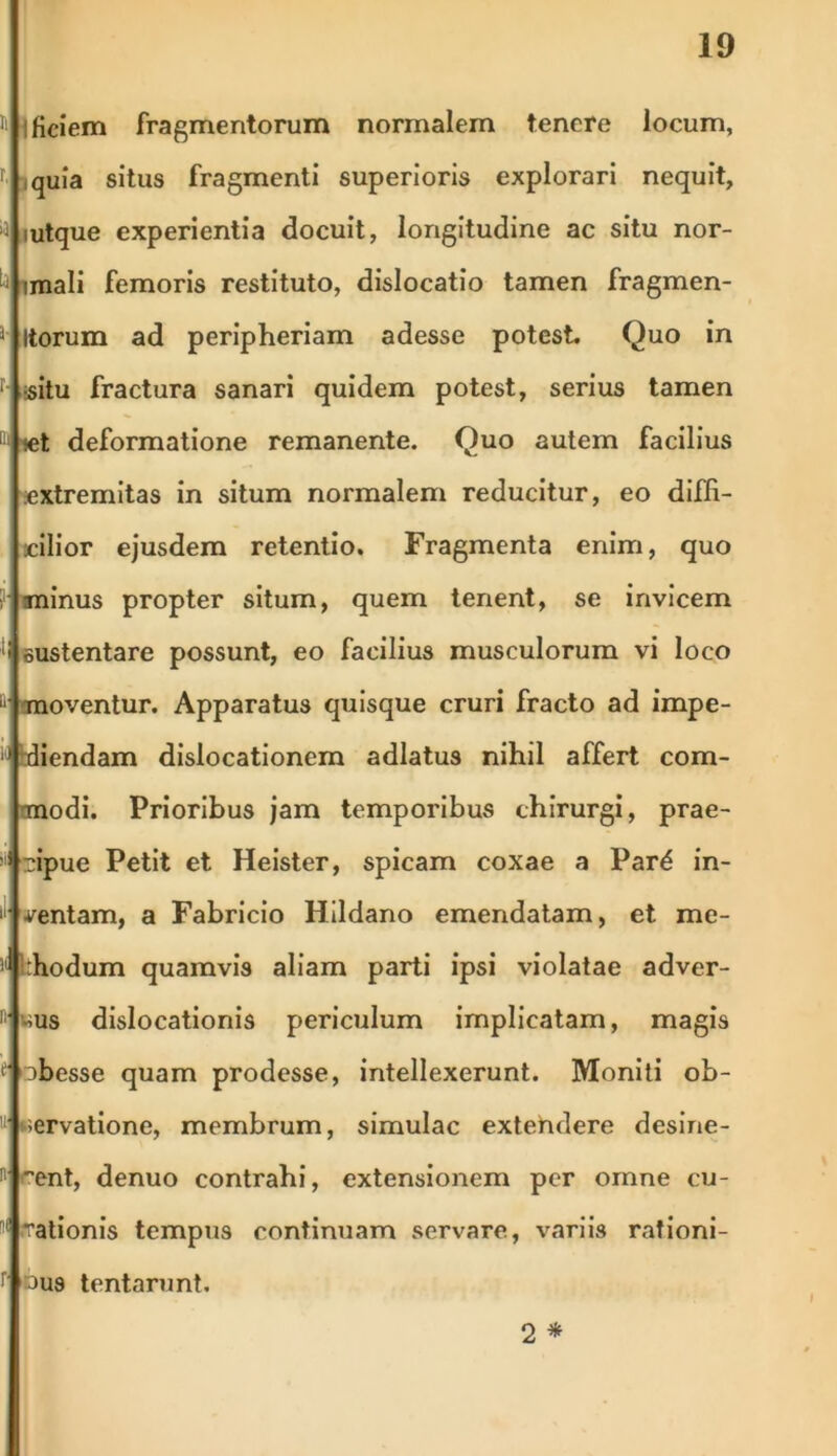 11 ificiem fragmentorum normalem tenere locum, r jquia situs fragmenti superioris explorari nequit, •a iutque experientia docuit, longitudine ac situ nor- h imali femoris restituto, dislocatio tamen fragmen- J' Itorum ad peripheriam adesse potest. Quo in r- ;situ fractura sanari quidem potest, serius tamen 11 let deformatione remanente. Quo autem facilius .extremitas in situm normalem reducitur, eo diffi- cilior ejusdem retentio. Fragmenta enim, quo ?• minus propter situm, quem tenent, se invicem ;i sustentare possunt, eo facilius musculorum vi loco 11 moventur. Apparatus quisque cruri fracto ad impe- K kdiendam dislocationem adlatus nihil affert com- modi. Prioribus jam temporibus chirurgi, prae- !i! 'sipue Petit et Heister, spicam coxae a Pard in- I mentam, a Fabricio Hildano emendatam, et me- thodum quamvis aliam parti ipsi violatae adver- n wus dislocationis periculum implicatam, magis * obesse quam prodesse, intellexerunt. Moniti ob- II servatione, membrum, simulae extehdere desine- n rent, denuo contrahi, extensionem per omne cu- 1( rationis tempus continuam servare, variis rationi- r ous lentarunt. 2 *