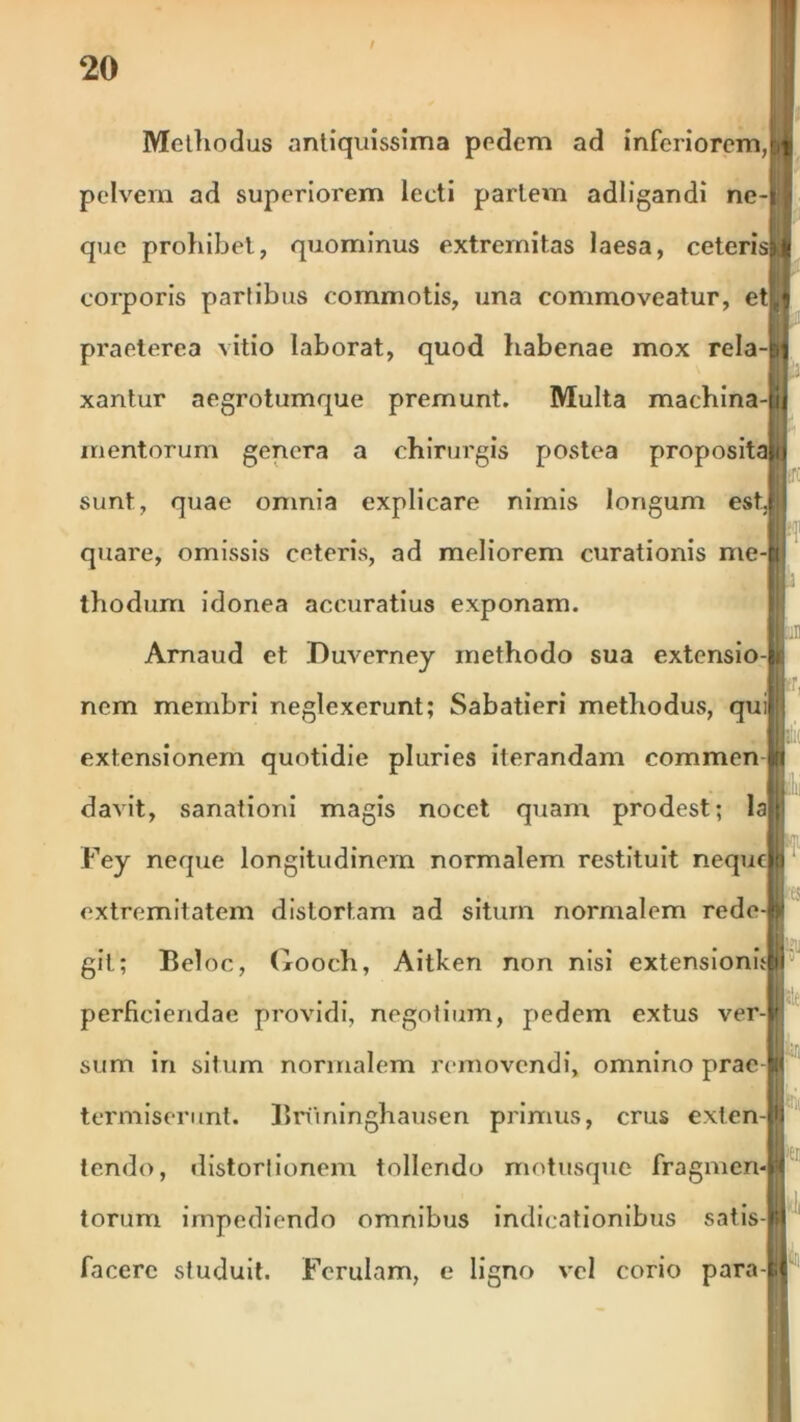 Methodus antiquissima pedem ad inferiorem,bf pelvem ad superiorem lecti partem adligandi ne-t I que prohibet, quominus extremitas laesa, ceteris^f corporis partibus commotis, una commoveatur, ettl praeterea vitio laborat, quod habenae mox rela-p) xantur aegrotumque premunt. Multa machina- ij mentorum genera a chirurgis postea proposita t sunt, quae omnia explicare nimis longum estJ quare, omissis ceteris, ad meliorem curationis me-l thodum idonea accuratius exponam. Arnaud et Duverney methodo sua extensio- nem membri neglexerunt; Sabatieri methodus, qui extensionem quotidie pluries iterandam commenjti davit, sanationi magis nocet quam prodest; laji Fey neque longitudinem normalem restituit nequclp extremitatem distortam ad situm normalem rede-fti • • • • ili git; Beloc, Gooch, Aitken non nisi extensionuM5 r-| perficiendae providi, negotium, pedem extus ver- sum in situm normalem removendi, omnino prae W termiserunt. Bruninghausen primus, crus exten-lji tendo, distortionem tollendo motusque fragmen-H torum impediendo omnibus indicationibus satis-B facere studuit. Ferulam, e ligno vel corio para-|j