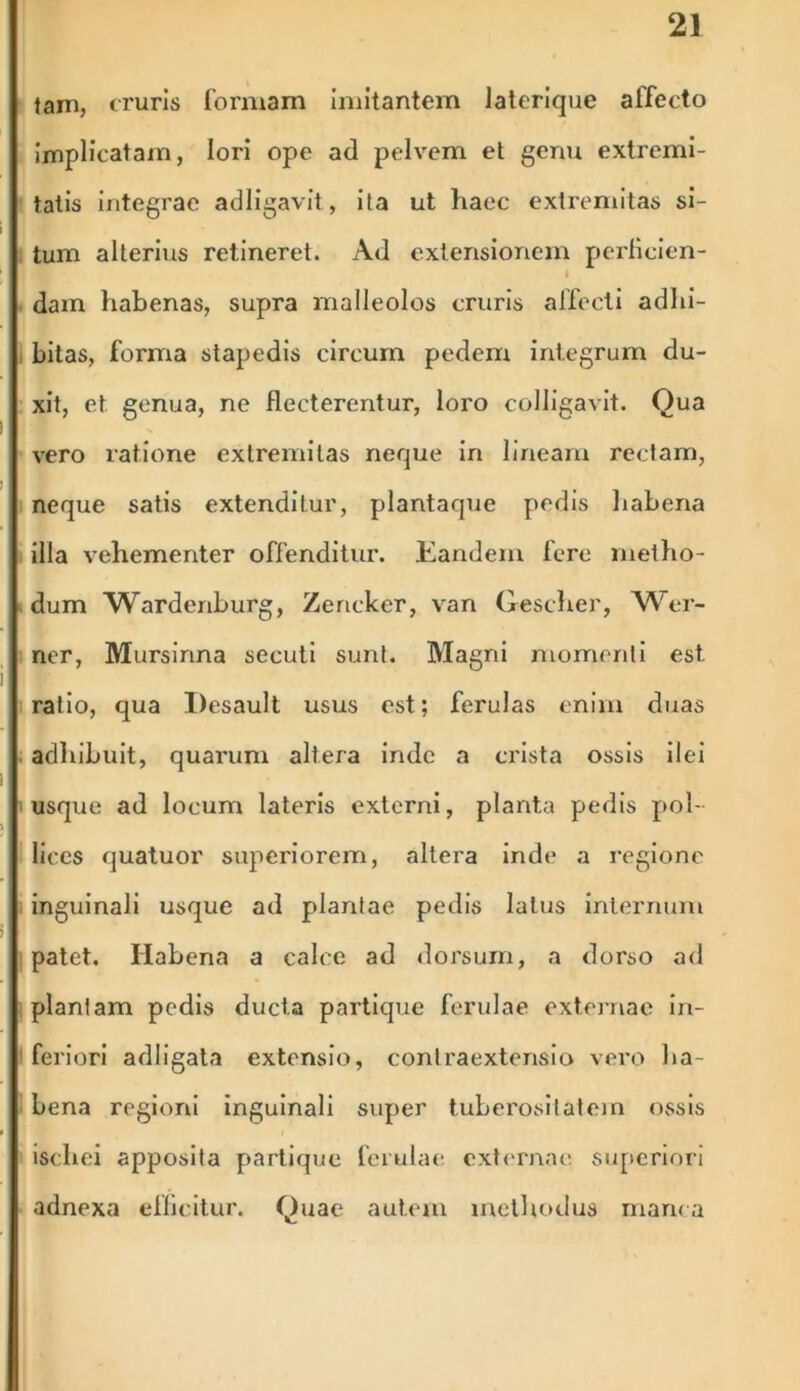 Jam, cruris formam imitantem laterique affecto implicatam, lori ope ad pelvem et genu extremi- tatis integrae adligavit, ita ut haec extremitas si- tum alterius retineret. Ad extensionem perficien- I dam habenas, supra malleolos cruris affecti adhi- bitas, forma stapedis circum pedem integrum du- xit, et genua, ne flecterentur, loro colligavit. Qua vero ratione extremitas neque in lineam rectam, neque satis extenditur, plantaque pedis habena illa vehementer offenditur. Eandem fere metho- dum Wardenburg, Zericker, van Gescher, Wer- ner, Mursinna secuti sunt. Magni momenti est ratio, qua Desault usus est; ferulas enim duas adhibuit, quarum altera inde a crista ossis ilei usque ad locum lateris externi, planta pedis pol- lices quatuor superiorem, altera inde a regione inguinali usque ad plantae pedis latus internum patet. Habena a calce ad dorsum, a dorso ad plantam pedis ducta partique ferulae externae in- feriori adligata extensio, conlraextensio vero ha- bena regioni inguinali super tuberositatem ossis ischei apposita partique ferulae externae superiori adnexa efficitur. Quae autem methodus manca