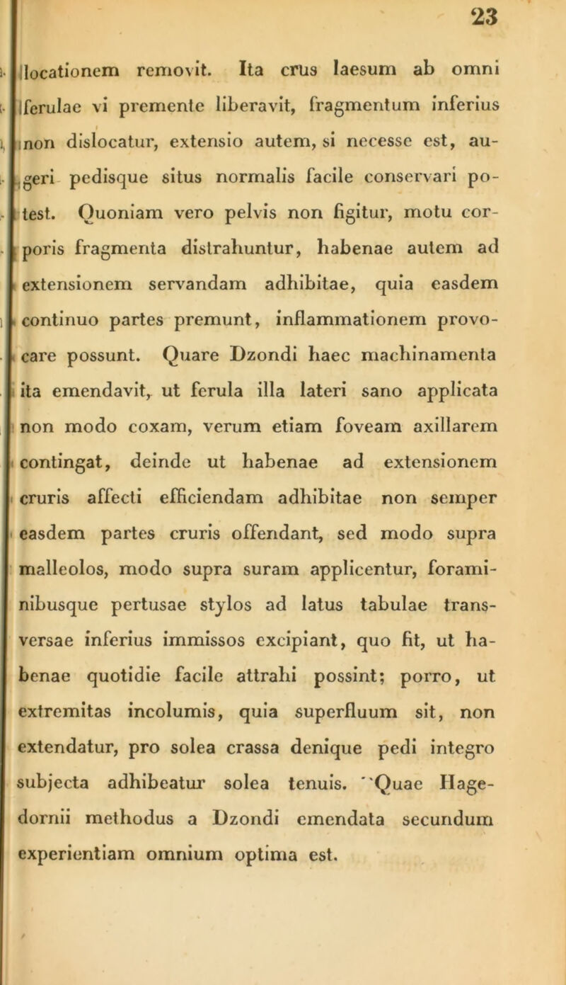 i- {locationem removit. Ita crus laesum ab omni (. Iferulae vi premente liberavit, fragmentum inferius i i, inon dislocatur, extensio autem, si necessc est, au- geri pedisque situs normalis facile conservari po- ■ lest. Ouoniam vero pelvis non figitur, motu cor- poris fragmenta distrahuntur, habenae autem ad extensionem servandam adhibitae, quia easdem i continuo partes premunt, inflammationem provo- care possunt. Quare Dzondi haec machinamenta ita emendavit, ut ferula illa lateri sano applicata non modo coxam, verum etiam foveam axillarem contingat, deinde ut habenae ad extensionem cruris affecti efficiendam adhibitae non semper easdem partes cruris offendant, sed modo supra malleolos, modo supra suram applicentur, forami- nibusque pertusae stylos ad latus tabulae trans- versae inferius immissos excipiant, quo fit, ut ha- benae quotidie facile attrahi possint; porro, ut extremitas incolumis, quia superfluum sit, non extendatur, pro solea crassa denique pedi integro subjecta adhibeatur solea tenuis. “Quae Hage- dornii methodus a Dzondi emendata secundum experientiam omnium optima est.