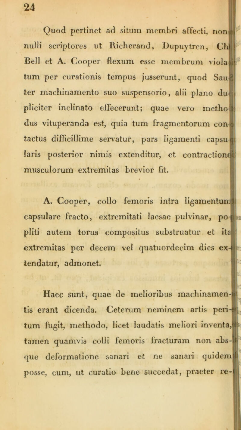 Quod perlinet ad situm membri affecti, non ■I nulli scriptores ut Richerand, Dupuytren, Chljj Bell et A. Cooper flexum esse membrum viola 11^ tum per curationis tempus jusserunt, quod SauH ter machinamento suo suspensorio, alii plano dull pliciter inclinato effecerunt; quae vero metho Ii dus vituperanda est, quia tum fragmentorum con i tactus difficillime servatur, pars ligamenti capsuHi laris posterior nimis extenditur, et contractioncSjl musculorum extremitas brevior fit. A. Cooper, collo femoris intra ligamentumlf capsulare fracto, extremitati laesae pulvinar, po-p pliti autern torus compositus substruatur et ita) extremitas per decem vel quatuordecim dies ex-t) tendatur, admonet. Haec sunt, quae de melioribus machinamen-|i tis erant dicenda. Ceterum neminem artis peri-i»; tum fugit, methodo, licet laudatis meliori inventa,it tamen quamvis colli femoris fracturam non abs-|l que deformatione sanari et ne sanari quidemlH posse, cum, ut curatio bene succedat, praeter ie-llJ