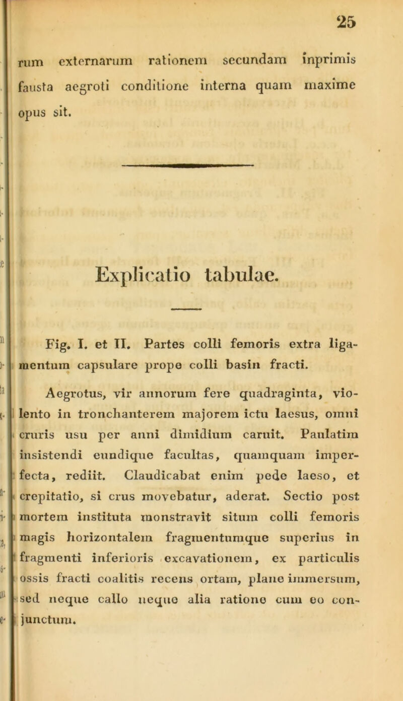 rum externarum rationem secundam inprimis fausta aegroti conditione interna quam maxime opus sit. Explicatio tabulae. Fig. I. et II. Partes colli femoris extra liga- mentum capsulare prope colli basin fracti. Aegrotus, vir annorum fere quadraginta, vio- lento in tronchanterem majorem ictu laesus, omni cruris usu per anni dimidium caruit. Paulatiin insistendi enndique facultas, quamquam imper- fecta, rediit. Claudicabat enim pede laeso, ct crepitatio, si crus movebatur, aderat. Sectio post mortem instituta monstravit situm colli femoris magis horizontalem fragmentumque superius in fragmenti inferioris excavationem, ex particulis ossis fracti coalitis recens ortam, plane immersum, sed neque callo aequo alia ratione cum eo con- junctum.