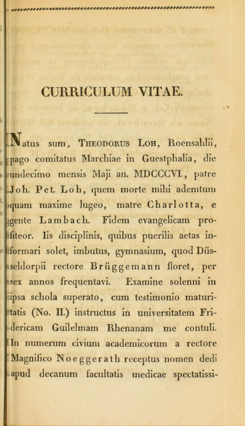 J^rj ww JWJ /JM-J/jjm /wj CURRICULUM VITAE. .Natus sum, Theodorus Loh, Roensahlii, pago comitatus Marcliiae in Guestphalia, die undecimo mensis Maji an. MDCCCVI., patre .Joh. Pet. Loh, quem morte mihi ademtum iquam maxime lugeo, matre Charlotta, e gente Lambach. Fidem evangelicam pro- ifiteor. Iis disciplinis, quibus puerilis aetas in- tformari solet, imbutus, gymnasium, quod Diis- seldorpii rectore Briiggemann floret, per :sex annos frequentavi. Examine solenni in lipsa schola superato, cum testimonio maturi- tatis (No. II.) instructus in universitatem Fri- dericam Guilelmam Rhenanam me contuli, i In numerum civium academicorum a rectore Magnifico Noeggerath receptus nomen dedi apud decanum facultatis medicae spectatissi-