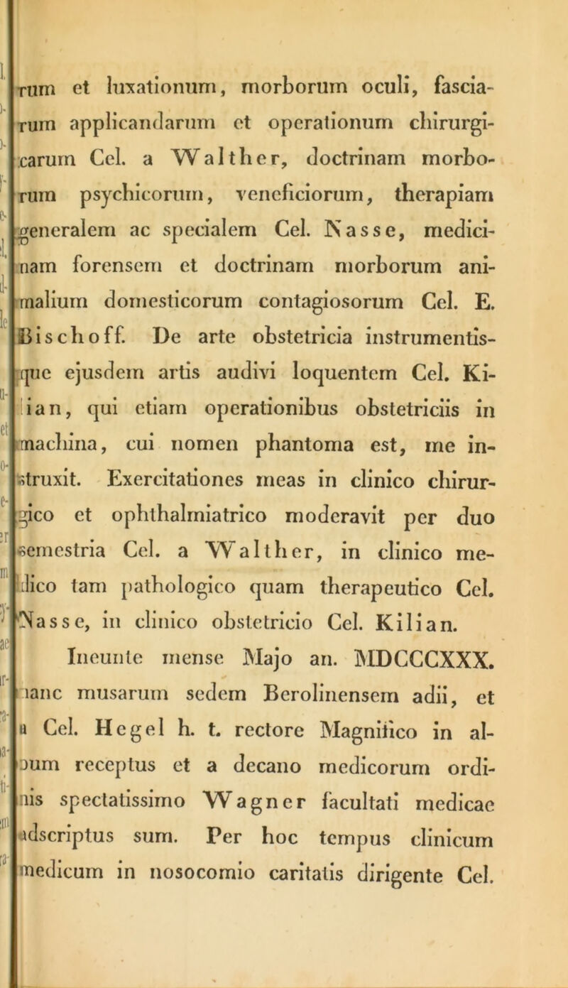 rum et luxationum, morborum oculi, fascia- rum applicandarum et operationum chirurgi- carum Cei. a Walt lier, doctrinam morbo- rum psychicorum, veneficiorum, therapiam generalem ac specialem Cei. Nasse, medici- nam forensem et doctrinam morborum ani- malium domesticorum contagiosorum Cei. E. Bischoff. De arte obstetricia instrumentis- :jue ejusdem artis audivi loquentem Cei. Ki- ian, qui etiam operationibus obstetriciis in machina, cui nomen phantoma est, me in- struxit. Exercitationes meas in clinico chirur- gico et ophlhalmiatrico moderavit per duo semestria Cei. a Walther, in clinico me- lico tam pathologico quam therapeutico Cei. Nasse, in clinico obstetricio Ccl. Kilian. Ineunte mense Majo an. MDCCCXXX. lanc musarum sedem Berolinensem adii, et u Cei. Hcgel h. t. rectore Magnifico in al- aum receptus et a decano medicorum ordi- nis spectatissimo Wagner facultati medicae «dscriptus surn. Per hoc tempus clinicum medicum in nosocomio caritatis dirigente Cei.