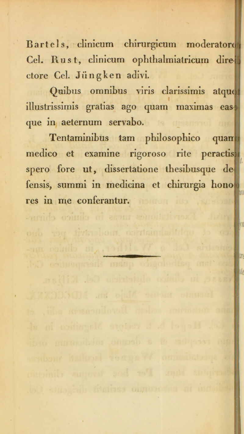 Bartels, clinicum chirurgicum moderatore Cei. Rust, clinicum ophlhalmialricum dire ctore Cei. Jiingken adivi. Quibus omnibus viris clarissimis atqu< illustrissimis gratias ago quam maximas eas que in aeternum servabo. Tentaminibus tam philosophico quan medico et examine rigoroso rite peractis spero fore ut, dissertatione thesibusque de fensis, summi in medicina et chirurgia bono res in me conferantur.