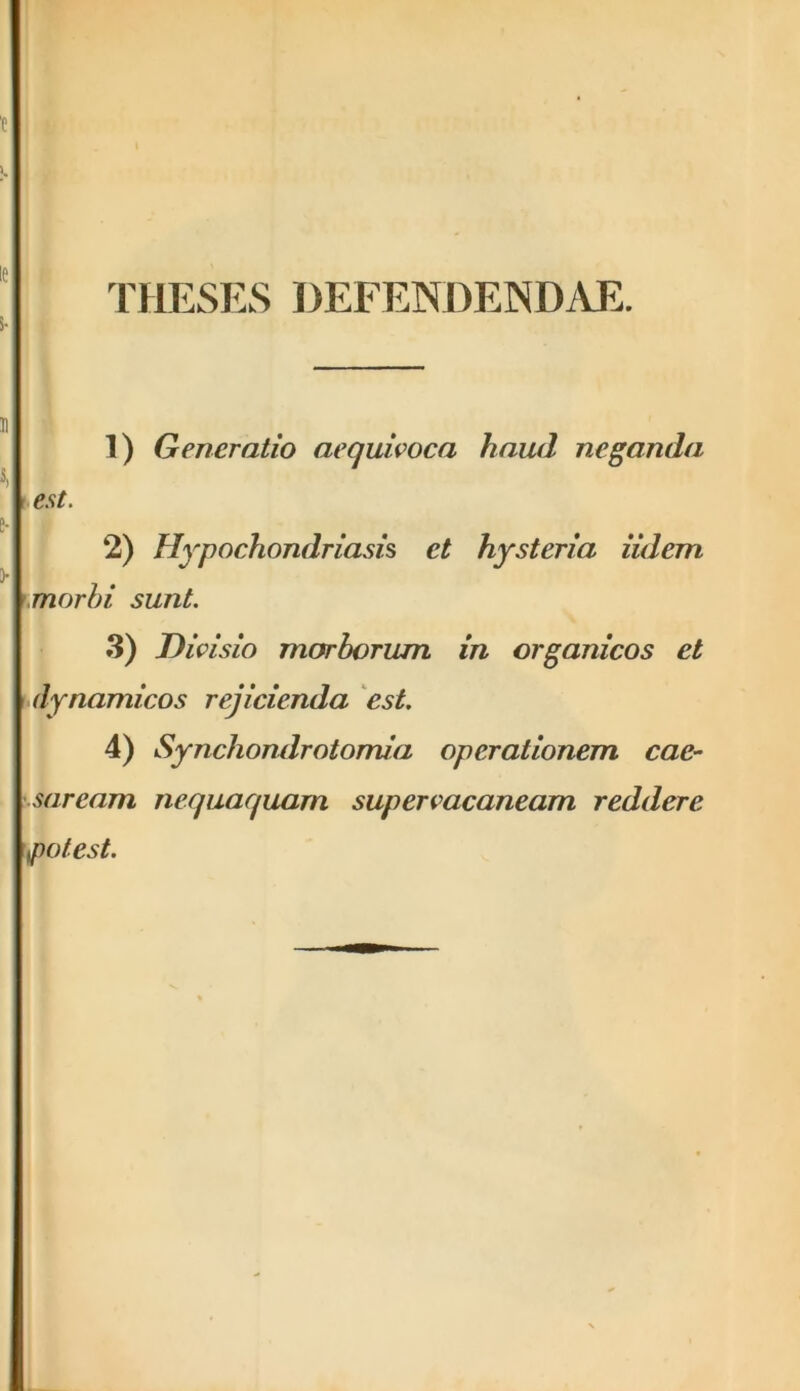 t THESES DEFENDENDAE. 1) Generatio aequivoca haud neganda est. 2) Hypochondriasis et hysteria iulem morbi sunt. 3) Divisio morborum in organicos et dynamicos rejicienda est. 4) Synchondrotomia operationem Cae- saream nequaquam supervacaneam reddere potest.