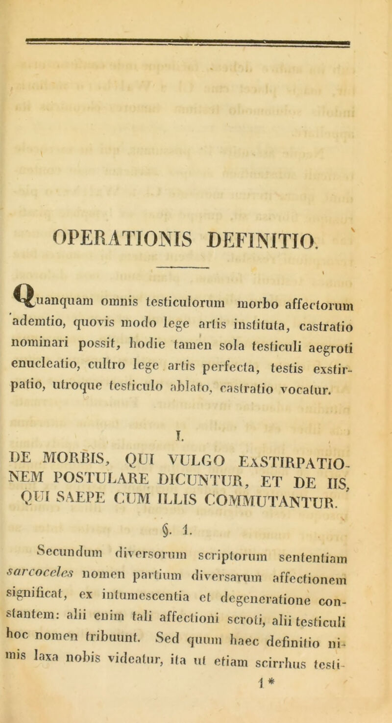 OPERATIONIS DEFINITIO. N ^^^uRiKjuaiii omnis iGsticulorum morbo affectorum ademtio, quovis modo lege artis instituta, castratio nominari possit, hodie tamen sola testiculi aegroti enucleatio, cultro lege artis perfecta, testis exstir- patio, utroque tesficulo ablato, castratio vocatur. I. BE MORIUS, QUI VULGO EaSTIRPATIO- NEM POSTULARE DICUNTUR, ET DE IIS, QUI SAEPE CUM ILLIS COMMUTANTUR. §. L Secundum diversorum scriptorum sententiam sarcoceles nomen partium diversarum affectionem significat, ex intumescentia et degeneratione con- stantem; alii enim tali affectioni scroti, alii testiculi hoc nomen tribuunt. Sed quum haec definitio ni- iDis laxa nobis videatur, ifa ut etiam scirrhus tesli- 1*