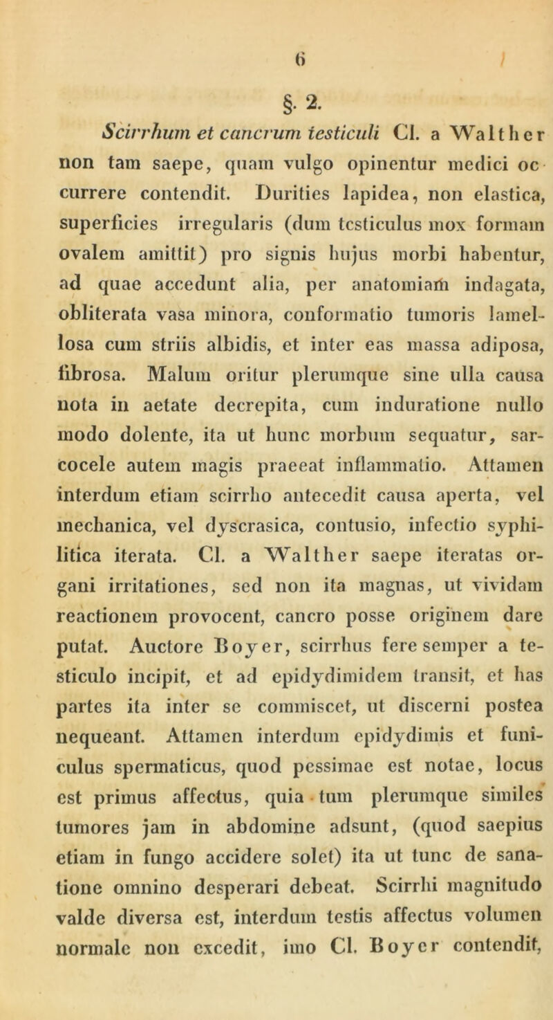 (i §•2. Scirrhum et cancrum testiculi Cl. a Walt lier non tam saepe, quam vulgo opinentur medici oc currere contendit. Durities lapidea, non elastica, superficies irregularis (dum testiculus mox formam ovalem amittit) pro signis hujus morbi habentur, ad quae accedunt alia, per anatomiarh indagata, obliterata vasa minora, conformatio tumoris lamel- losa cum striis albidis, et inter eas massa adiposa, fibrosa. Malum oritur plerumque sine ulla causa nota in aetate decrepita, cum induratione nullo modo dolent e, ita ut hunc morbum sequatur, sar- cocele autem magis praeeat inflammatio. Attamen interdum etiam scirrho antecedit causa aperta, vel mechanica, vel djscrasica, contusio, infectio syphi- litica iterata. Cd. a Walther saepe iteratas or- gani irritationes, sed non ita magnas, ut vividam reactionem provocent, cancro posse originem dare putat. Auctore Boyer, scirrhus fere semper a te- sticulo incipit, et ad epidydimidern transit, et has partes ita inter se commiscet, ut discerni postea nequeant. Attamen interdum epidydimis et funi- culus spermaticus, quod pessimae est notae, locus est primus affectus, quia tum plerumque similes tumores jam in abdomine adsunt, (quod saepius etiam in fungo accidere solet) ita ut tunc de sana- tione omnino desperari debeat. Scirrhi magnitudo valde diversa est, interdum testis affectus volumen normale non excedit, imo Cl. Boyer contendit.