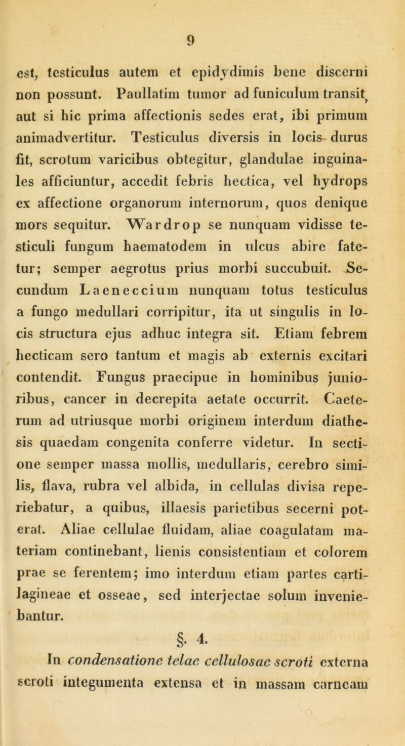 est, testiculus autem et epidjdiinis bene discerni non possunt. Paullatim tumor ad funiculum transit^ aut si hic prima affectionis sedes erat, ibi primum animadvertitur. Testiculus diversis in locis- durus Iit, scrotum varicibus obtegitur, glandulae inguina- les afficiuntur, accedit febris hectica, vel hydrops ex affectione organorum internorum, quos denique mors sequitur. ^Vardrop se nunquam vidisse te- sticuli fungum haematodem in ulcus abire fate- tur; semper aegrotus prius morbi succubuit. Se- cundum Laeneccium nunquam totus testiculus a fungo medullari corripitur, ita ut singulis in lo- cis structura ejus adhuc integra sit. Etiam febrem hecticam sero tantum et magis ab externis excitari contendit. Fungus praecipue in hominibus junio- ribus, cancer in decrepita aetate occurrit. Caete- rum ad utriusque morbi originem interdum diathe- sis quaedam congenita conferre videtur. Iu secti- one semper massa mollis, medullaris, cerebro simi- lis, flava, rubra vel albida, in cellulas divisa repe- riebatur, a quibus, illaesis parietibus secerni pot- erat. Aliae cellulae fluidam, aliae coagulatam ma- teriam continebant, lienis consistentiam et colorem prae se ferentem; imo interdum etiam partes carti- lagineae et osseae, sed interjectae solum iuveuie- ' bantur. §• 4. In condensatione telae cellulosae scroti externa scroti integumenta extensa et in massam carneam
