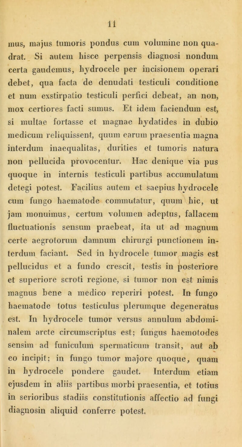 nuis, majus tumoris pondus cum volumine non qua- drat. _ Si autem hisce perpensis diagnosi nondum certa gaudemus, hydrocele per incisionem operari debet, qua facta de denudati testiculi conditione et num exstirpatio testiculi perfici debeat, an non, mox certiores facti sumus. Et idem faciendum est, I si multae fortasse et magnae hjdatides in dubio medicum reliquissent, quum earum praesentia magna interdum inaequalitas, durities et tumoris natura non pellucida provocentur. Hac denique via pus quoque in internis testiculi partibus accumulatum detegi potest. Facilius autem et saepius hydrocele cum fungo haematode commutatur, quum hic, ut jam monuimus, certum volumen adeptus, fallacem fluctuationis sensum praebeat, ita ut ad magnum certe aegrotorum damnum chirurgi punctionem in- terdum faciant. Sed in hydrocele tumor magis est pellucidus et a fundo crescit, testis in posteriore et superiore scroti regione, si tumor non est nimis magnus bene a medico reperiri potest. In fungo haematode totus testiculus plerumque degeneratus est. In hydrocele tumor versus annulum abdomi- nalem arcte circumscriptus est; fungus haemotodes sensim ad funiculum spermaticum transit, aut ab eo incipit; in fungo tumor majore quoque, quam in hydrocele pondere gaudet. Interdum etiam ejusdem in aliis partibus morbi praesentia, et totius in serioribus stadiis constitutionis affectio ad fungi diagnosin aliquid conferre potest.