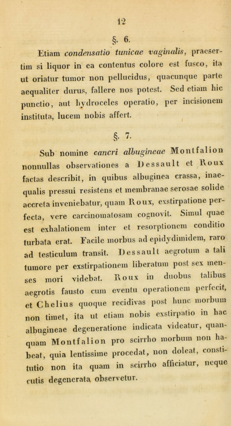 §. 6. Eliam condensatio tunicae vaginalis, praeser- tim si liquor in ea contentus colore est fusco, ita ut oriatur tumor non pellucidus, quacunque parte aequaliter durus, fallere nos potest. Sed etiam hic punctio, aut hydroceles operatio, per incisionem instituta, lucem nobis affert. ^ §• 7. Sub' nomine cancri albugineae Montfalion nonnullas observationes a Dessault et l\oux facias describit, in quibus albuginea crassa, inae- qualis pressui resistens et membranae serosae solide accreta inveniebatur, quam l\oux, exstirpatione per- fecta, vere carcinoinatosam cognovit. Simul quae est exhalationem inter et resorptionem conditio turbata erat. Facile morbus ad epidydimidem, raro ad testiculum transit. Dessault aegrotum a tali tumore per exstirpationem liberatum post sex men- ses mori videbat. l\oux in duobus talibus aegrotis fausto cum eventu operationem perfecit, et Chelius quoque recidivas post hunc morbum non timet, ita ut etiam nobis exstirpatio in hac albugineae degeneratione indicata videatur, quaii- quam Montfalion pro scirrho morbum non ha- beat, quia lentissime procedat, non doleat, consti- tutio non ita quam in scirrho aflicialur, neque cutis degenerata observetur.