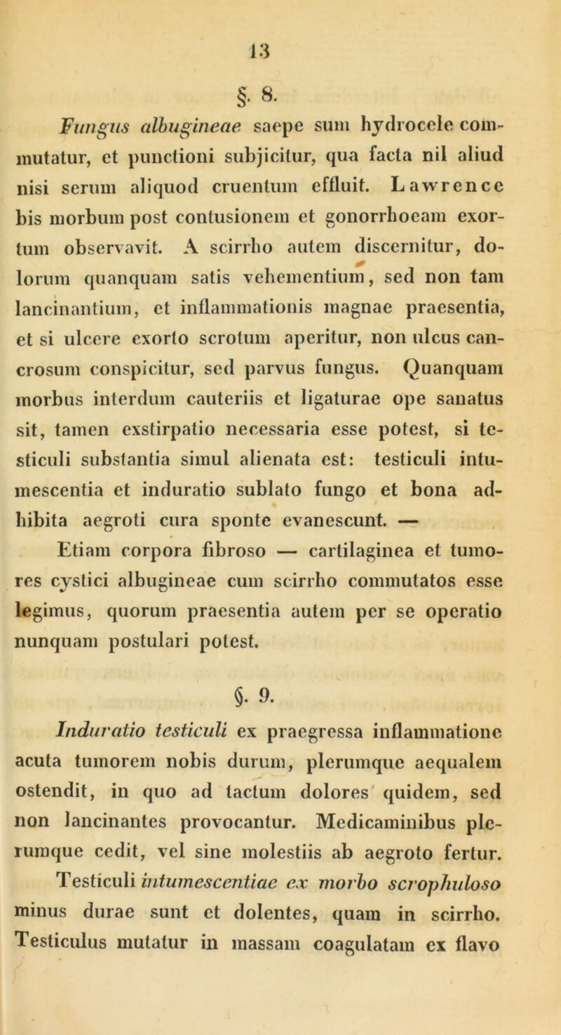 §. 8- Fwigiis albugineae saepe sum hydrocele com- mutatur, et punctioni subjicitur, qua facta nil aliud nisi serum aliquod cruentum effluit. Lawrencc bis morbum post contusionem et gonorrhoeam exor- tum observavit. A scirrho autem discernitur, do- lorum quanquam satis vehementium, sed non tam lancinantium, et inflammationis magnae praesentia, et si ulcere exorto scrotum aperitur, non ulcus can- crosum conspicitur, sed parvus fungus. Quanquam morbus interdum cauteriis et ligaturae ope sanatus sit, tamen exstirpatio necessaria esse potest, si te- sticuli substantia simul alienata est: testiculi intu- mescentia et induratio sublato fungo et bona ad- hibita aegroti cura sponte evanescunt. — Etiam corpora fibroso — cartilaginea et tumo- res cystici albugineae cum scirrho commutatos esse legimus, quorum praesentia autem per se operatio nunquam postulari potest. §. 9. Induratio testiculi ex praegressa inflammatione acuta tumorem nobis durum, plerumque aequalem ostendit, in quo ad tactum dolores' quidem, sed non lancinantes provocantur. Medicaminibus ple- rumque cedit, vel sine molestiis ab aegroto fertur. Testiculi iiitumescentiae ex morbo scrophuloso minus durae sunt et dolentes, quam in scirrho. Testiculus mutatur in massam coagulatam ex flavo