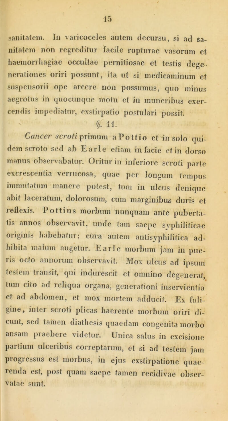 sanitatem. In varicoceles autem deciirsu, si ad sa- nitatem non regreditur facile rupturae vasorum et haemorrhagiae occultae pernifiosae et testis dege- nerationes oriri possunt, ita ut si medicaminum et suspensorii ope arcere non possumus, quo minus aegrotus in quocunque motu et in muneribus exer- cendis impediatur, exstirpatio postulari possit. §. 11 C«/7C^7’primum aPottio et in solo qui- dem scroto sed ab Earle etiam in facie et in dorso manus observabatur. Oritur in inferiore scroti parte excrescentia verrucosa, quae per longum tempus immutatum manere potest, tum in ulcus denique abit laceratum, dolorosum, cum marginibus duris et reflexis. Pottiiis morbum nunquam ante puberta- tis annos observavit, unde tam saepe syphiliticae originis habebatur; cura autem antisyphilitica ad- hibita malum augetur. Earle morbum jam in pue- ris octo annorum observavit. Mox ulcus ad ipsum testem transit, qui indurescit et omnino degenerat, tum cito ad reliqua organa, generationi inservientia et ad abdomen, et mox mortem adducit. Ex fuli- gine, inter scroti plicas haerente morbum oriri di- cunt, sed tamen diathesis quaedam congenita morbo ansam praebere videtur. Unica salus in excisione partium ulceribus correptarum, et si ad testem jam progi essus est morbus, in ejus exstirpatione qua(v reiida est, post quam saepe tamen recidivae obser- vatae sunt.