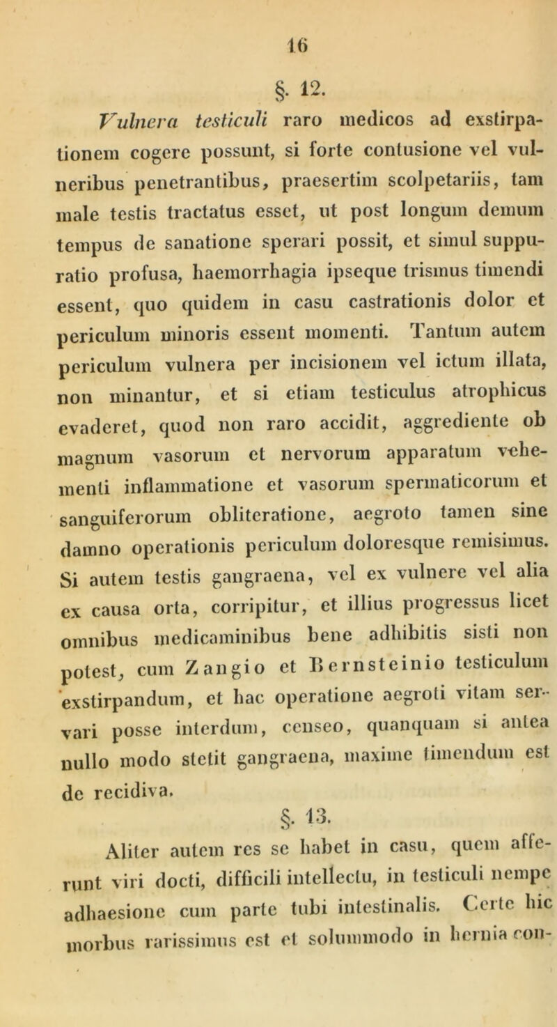 §• 12. Vulnera testiculi raro medicos ad exstirpa- tionem cogere possunt, si forte contusione vel vul- neribus penetrantibus, praesertim scolpetariis, tam male testis tractatus esset, ut post longum demum tempus de sanatione sperari possit, et simul suppu- ratio profusa, haemorrhagia ipseque trismus timendi essent, quo quidem in casu castrationis dolor et periculum minoris essent momenti. Tantum autem periculum vulnera per incisionem vel ictum illata, non minantur, et si etiam testiculus atrophicus evaderet, quod non raro accidit, aggrediente ob magnum vasorum et nervorum apparatum vehe- menti inllammatione et vasorum spermaticorum et sanguiferorum oblitcratione, aegroto tamen sine damno operationis periculum doloresque remisimus. Si autem testis gangraena, vel ex vulnere vel alia ex causa orta, corripitur, et illius progressus licet omnibus medicaminibus bene adhibitis sisti non potest, cum Zangio et liernsteinio testiculum exstirpandum, et hac operatione aegroti vitam ser- vari posse interdum, censeo, quanquam si aiilea nullo modo stetit gangraena, maxime timendum est de recidiva. §. 13. Aliter autem res se habet in casu, quem affe- runt viri docti, difficili intellectu, in testiculi nempe adhaesione cum parte tubi intestinalis. Cei te hic morbus rarissimus est et solummodo in hernia con-