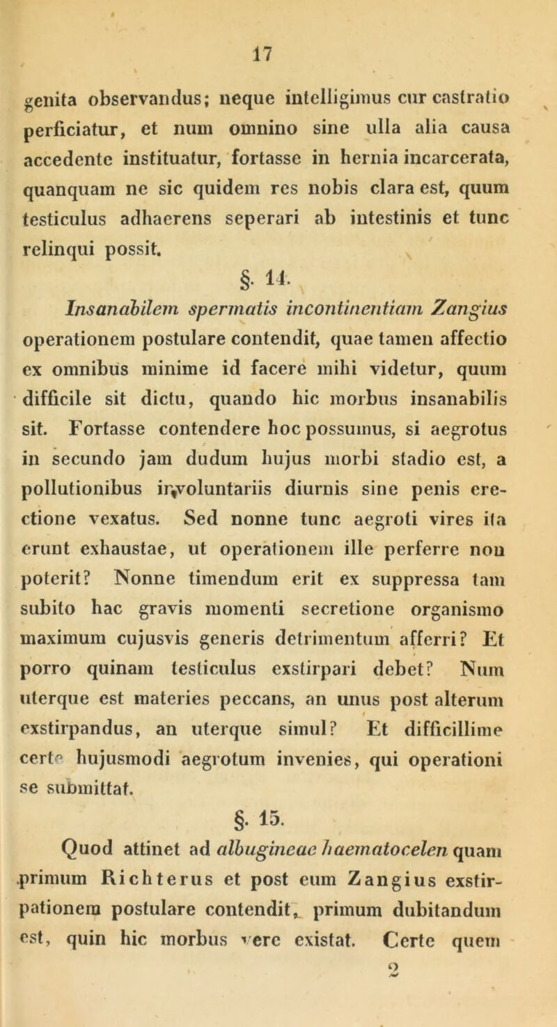 genita observandus; neque intelliginms cur castratio perficiatur, et num omnino sine ulla alia causa accedente instituatur, fortasse in hernia incarcerata, quanquam ne sic quidem res nobis clara est, quum testiculus adhaerens seperari ab intestinis et tunc relinqui possit. ^ §. 14. Insanahilem spermaiis incontinentiam Zangius operationem postulare contendit, quae tamen affectio ex omnibus minime id facere mihi videtur, quum difficile sit dictu, quando hic morbus insanabilis sit. Fortasse contendere hoc possumus, si aegrotus in secundo jam dudum hujus morbi stadio est, a pollutionibus ir,voluntariis diurnis sine penis ere- ctione vexatus. Sed nonne tunc aegroti vires ila erunt exhaustae, ut operationem ille perferre nou poterit? Nonne timendum erit ex suppressa tam subito hac gravis momenti secretione organismo maximum cujusvis generis detrimentum afferri? Et porro quinam testiculus exstirpari debet? Num uterque est materies peccans, an unus post alterum f exstirpandus, an uterque simul? Et difficillime certe hujusmodi aegrotum invenies, qui operationi .«^e sunmittat. §. 15. Quod attinet ad albugineae/laematocelen quam primum Richterus et post eum Zangius exstir- pationem postulare contendit;, primum dubitandum est, quin hic morbus vere existat. Certe quem o
