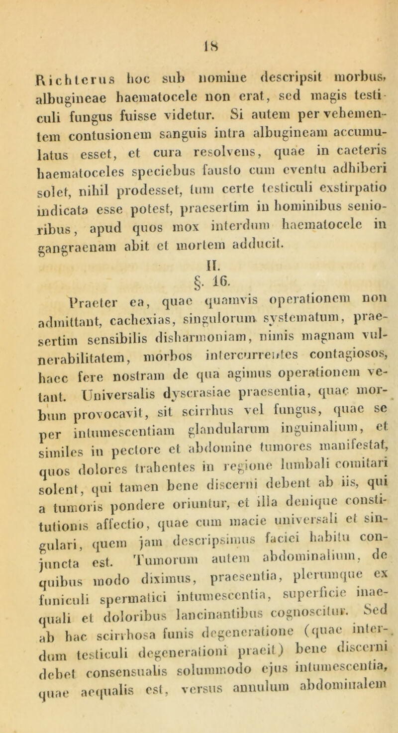 IS Hichlcrus Ijoc sub iioniiiie descripsit morbus» albugineae haematocele non erat, sed magis testi culi fungus fuisse videtur. Si autem per vehemen- tem contusionem sanguis intra albugineam accumu- latus esset, et cura resolvens, quae in caeteris haematoceles speciebus fausto cum eventu adhiberi solet, nihil prodesset, tum certe testiculi exstirpatio indicata esse potest, praesertim in hominibus senio- ribus, apud quos mox interdiim haematocele in gangraenam abit et mortem adducit. II. §• 16. Praeter ea, quae quamvis operationem non admittant, cachexias, singulorum systematum, prae- sertim sensibilis disharmoniam, nimis magnam vul- nerabilitatem, morbos intercurrentes contagiosos, haec fere nostram de qua agimus operationem ve- lant. Universalis dyscrasiae praesentia, quae mor- bum provocavit, sil scirrhus vel fungus, (juac se per inlumescentiam glandularum inguinalium, et similes in pectore et abdomine tumores manifestat, quos dolores trahentes in regione lumbali emnitari solent, qui tamen bene discerni debent ab iis, qui a tumoris pondere oriuntur, et illa denique consti- tutionis affectio, quae cum macie universali et sin- gulari, quem jam descripsimus faciei habitu con- iuncta est. Tumorum autem abdominalium, de quibus modo diximus, praesentia, plerumque ex funiculi spermatici intumescentia, superlicie inae- quali et doloribus lancinantibus cognoscitur. Sed ab hac scinhosa funis degeneratione (quae inter- dum testiculi degcneralioni praeii) bene discerni debet consensualis solummodo ejus intumescentia, quae aeipialis est, versus aunulum abdominalem