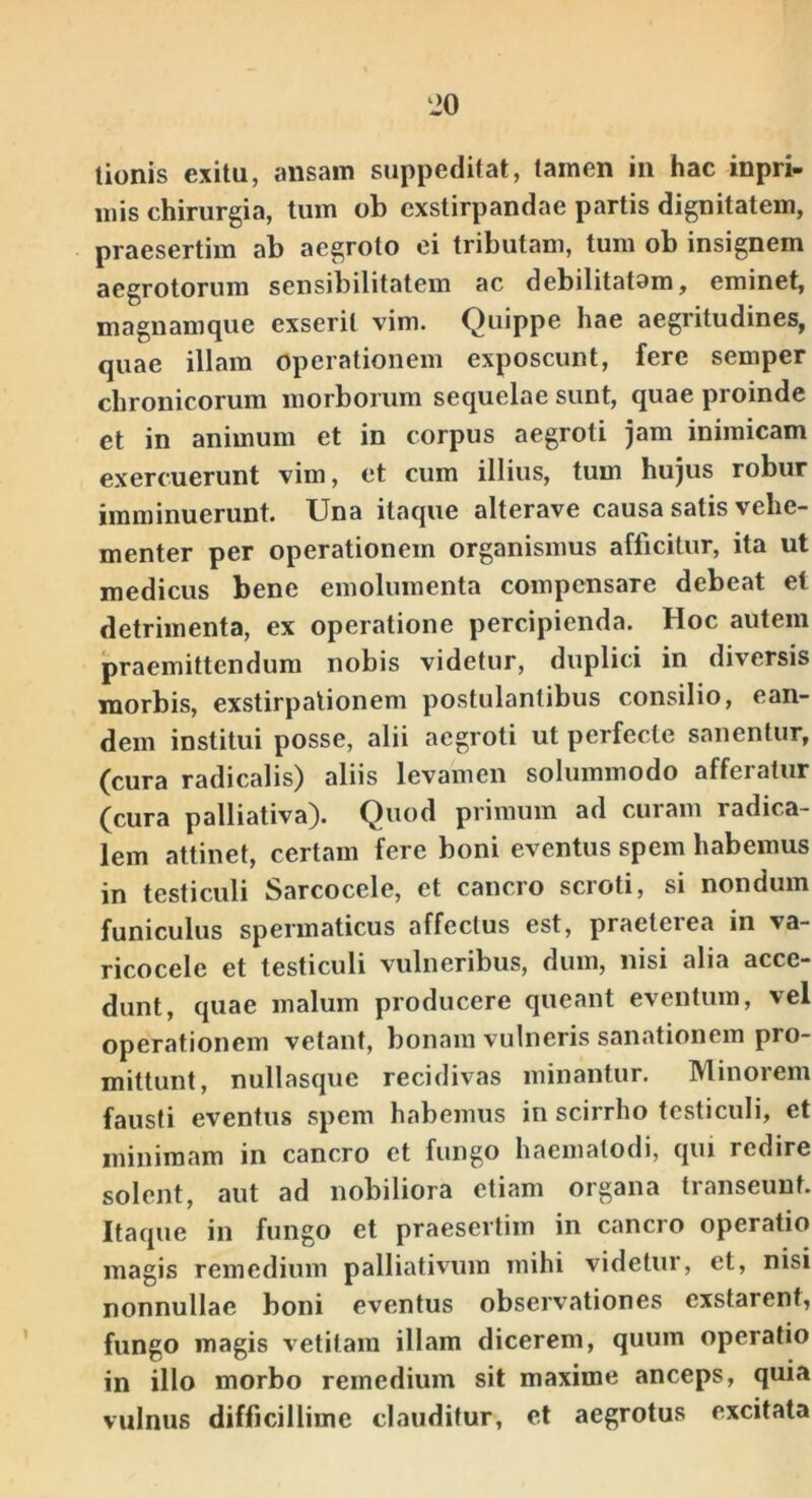 ‘20 tionis exitu, ansam suppeditat, tamen in hac inpri- iiiis chirurgia, tum ob exstirpandae partis dignitatem, praesertim ab aegroto ci tributam, tum ob insignem aegrotorum sensibilitatem ac debilitatam, eminet, magnamque exserit vim. Quippe hae aegritudines, quae illam operationem exposcunt, fere semper chronicorum morborum sequelae sunt, quae proinde et in animum et in corpus aegroti jam inimicam exercuerunt vim, et cum illius, tum hujus robur imminuerunt. Una itaque alterave causa satis vehe- menter per operationem organismus afficitur, ita ut medicus bene emolumenta compensare debeat et detrimenta, ex operatione percipienda. Hoc autem praemittendum nobis videtur, duplici in diversis morbis, exstirpationem postulantibus consilio, ean- dem institui posse, alii aegroti ut perfecte sanentur, (cura radicalis) aliis levamen solummodo afferatur (cura palliativa). Quod primum ad curam radica- lem attinet, certam fere boni eventus spem habemus in testiculi Sarcocele, et cancro scroti, si nondum funiculus spermaticus affectus est, praeterea in va- ricocele et testiculi vulneribus, dum, nisi alia acce- dunt, quae malum producere queant eventum, vel operationem vetant, bonam vulneris sanationem pro- mittunt, nullasque recidivas minantur. Minorem fausti eventus spem habemus in scirrho testiculi, et minimam in cancro et fungo haemalodi, qui redire solent, aut ad nobiliora etiam organa transeunt. Itaque in fungo et praesertim in cancro operatio magis remedium palliativum mihi videtur, et, nisi nonnullae boni eventus observationes exstarent, fungo magis vetitam illam dicerem, quum operatio in illo morbo remedium sit maxime anceps, quia vulnus difficillime clauditur, et aegrotus excitata