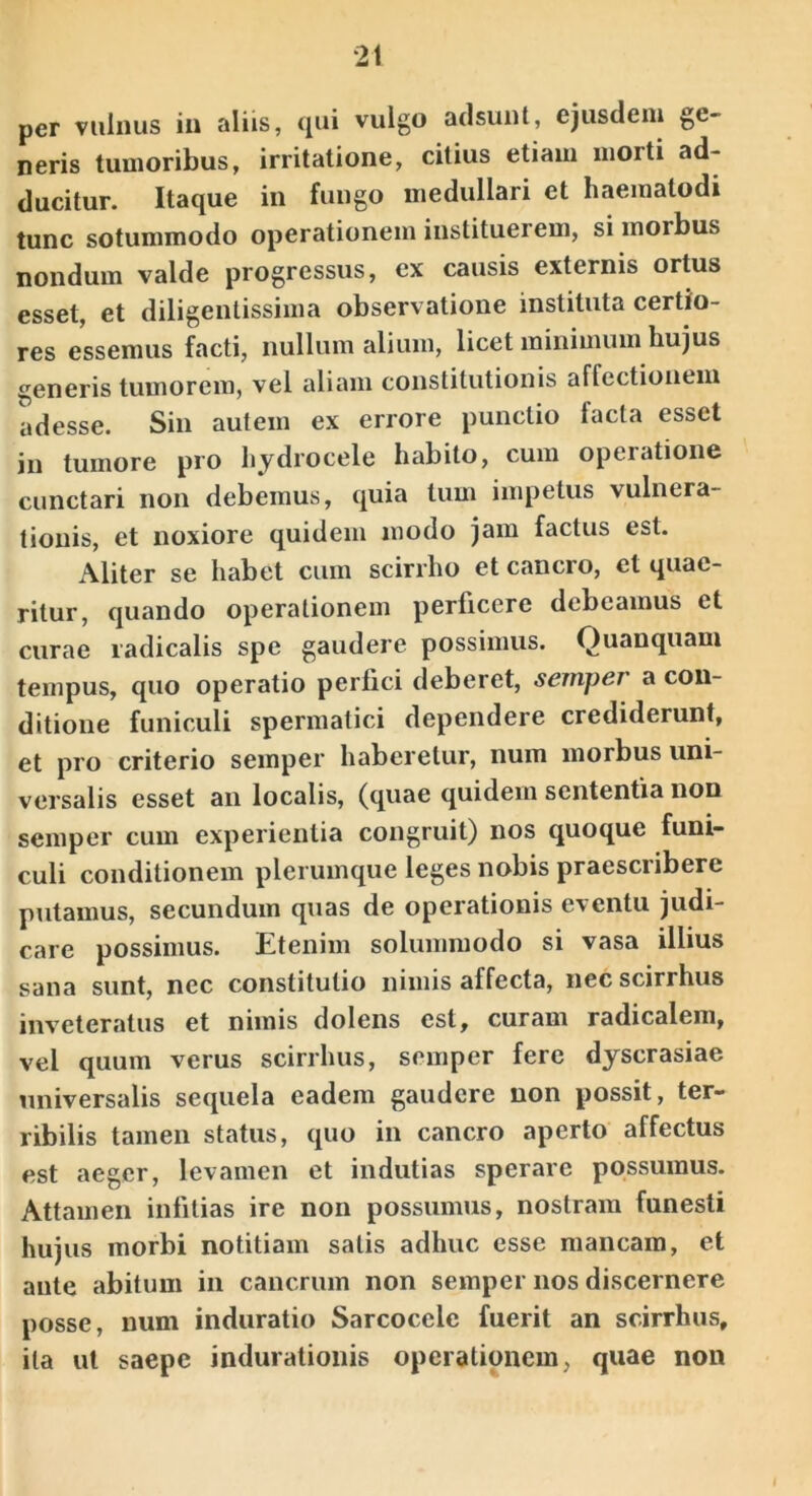 per vulnus in aliis, <iui vulgo adsunt, ejusdem ge- neris tumoribus, irritatione, citius etiam morti ad- ducitur. Itaque in fungo medullari et haematodi tunc sotummodo operationem instituerem, si morbus nondum valde progressus, ex causis externis ortus esset, et diligentissima observatione instituta certio- res essemus facti, nullum alium, licet minimum hujus generis tumorem, vel aliam constitutionis affectionem adesse. Sin autem ex errore punctio facta esset in tumore pro hydrocele habito, cum operatione cunctari non debemus, quia tum impetus vulnera- tionis, et noxiore quidem modo jam factus est. Aliter se habet cum scirrho et cancro, et quae- ritur, quando operationem perficere debeamus et curae ladicalis spe gaudere possimus. Quanquam tempus, quo operatio perfici deberet, semper a con- ditione funiculi spermatici dependere crediderunt, et pro criterio semper haberetur, num morbus uni- versalis esset an localis, (quae quidem sententia non semper cum experientia congruit) nos quoque funi- culi conditionem plerumque leges nobis praescribere putamus, secundum quas de operationis eventu judi- care possimus. Etenim solummodo si vasa illius sana sunt, nec constitutio nimis affecta, nec scirrhus inveteratus et nimis dolens est, curam radicaleni, vel quum verus scirrhus, semper fere dyscrasiae universalis sequela eadem gaudere non possit, ter- ribilis tamen status, quo in cancro aperto affectus est aeger, levamen et indutias sperare possumus. Attamen infitias ire non possumus, nostram funesti hujus morbi notitiam satis adhuc esse mancam, et ante abitum in cancrum non semper nos discernere posse, num induratio Sarcocele fuerit an scirrhus, ita ut saepe induratioiiis operationem, quae non