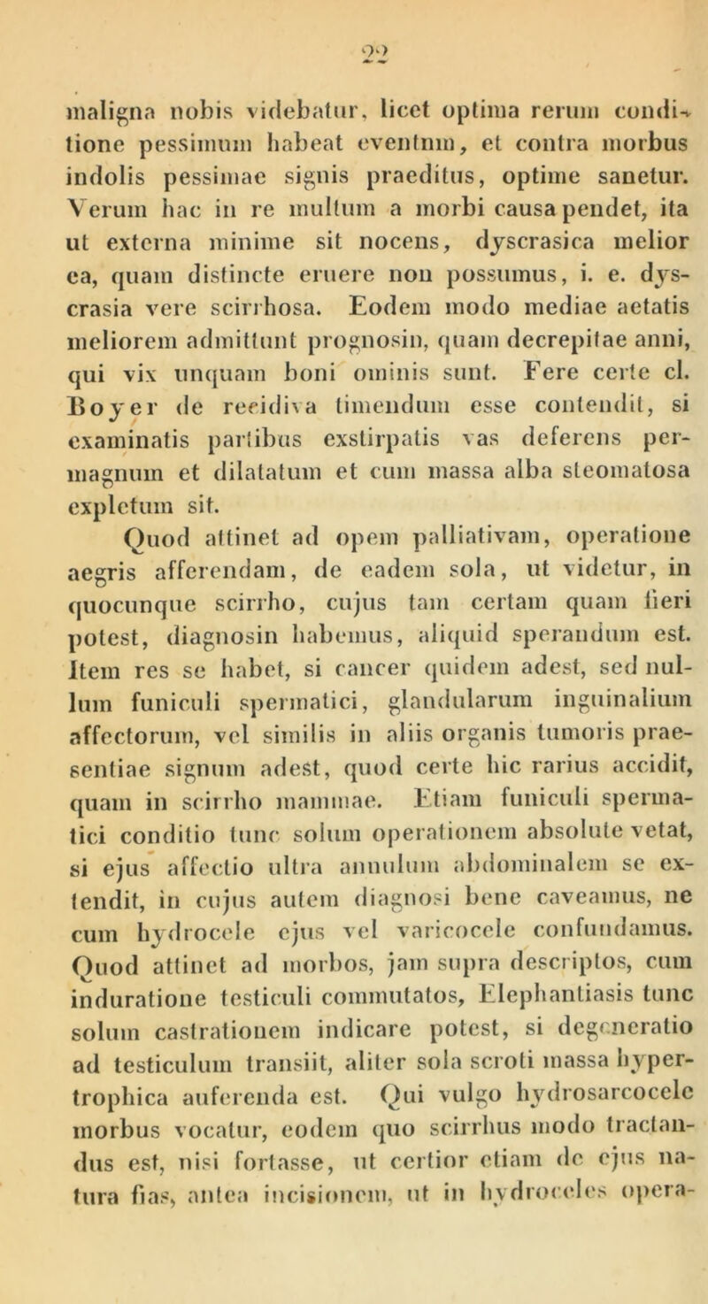 maligna nobis videbatur, licet optima rerum condi-v tione pessimum habeat eventum, et contra morbus indolis pessimae signis praeditus, optime sanetur. Verum hac in re multum a morbi causa pendet, ita ut externa minime sit nocens, dyscrasica melior ea, quam distincte eruere non possumus, i. e. dys- crasia vere scirihosa. Eodem modo mediae aetatis meliorem admittunt prognosin, quam decrepitae anni, qui vix unquam boni ominis sunt. Fere certe cl. Boyer de recidiva timendum esse contendit, si examinatis partibus exstirpatis vas deferens per- magnum et dilatatum et cum massa alba steomatosa expletum sit. Quod attinet ad opem palliativam, operatione aegris afferendam, de eadem sola, ut videtur, in quocunque scirrho, cujus tam certam quam lieri potest, diagnosin habemus, aliquid sperandum est. Item res se habet, si cancer quidem adest, sed nul- lum funiculi spermatici, glandularum inguinalium affectorum, vel similis in aliis organis tumoris prae- sentiae signum adest, quod certe hic rarius accidit, quam in scirrho mammae. Etiam funiculi sperma- tici conditio tunc solum operationem absolute vetat, si ejus affectio ultra annulum abdominalem se ex- tendit, in cujus autem diagnosi bene caveamus, ne cum hydrocele ejus vel varicocele confundamus. Quod attinet ad morbos, jam supra descriptos, cum induratioue testiculi commutatos. Elephantiasis tunc solum castrationem indicare potest, si degeneratio ad testiculum transiit, aliter sola scroti massa hyper- trophica auferenda est. Qui vulgo hydrosarcocelc morbus vocatui’, eodem quo scirrhus modo tractan- dus est, nisi fortasse, ut certior etiam de ejus na- tura fias, antea incisionem, ut in hvdrocele.s opera-