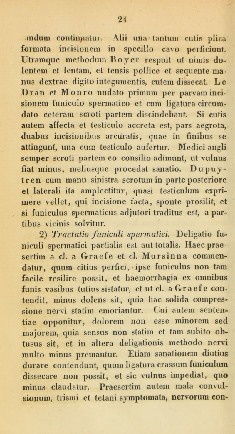 21 .mdum continjinlm. Alii una» lautum rutis plica formata incisionem in specillo cavo perliciunt. Utramque methodum Boyer respuit ut nimis do- lentem et leniam, et tensis pollice et sequente ma- nus dextrae dicito integumentis, cutem dissecat. Lc Dran et Monro nudato primum per parvam inci- sionem funiculo spermatico et cum ligatura circum- dato ceteram scroti partem discindebant. Si cutis autem affecta et testiculo accreta est, pars aegrota, duabus incisionibus arcuratis, quae in finibus se attingunt, una cuiu testiculo aufertur. Medici angli semper scroti partem eo consilio adimunt, ut vulnus fiat minus, meliusque procedat sanatio. Dupuy- tren cum manu sinistra scrotum in parte posteriore et laterali ita amplectitur, quasi testiculum expri- mere vellet, qui incisione facta, sponte prosilit, et si funiculus spermaticus adjutori traditus est, a par- tibus vicinis solvitur. 2) Tractatio furncaU spermatici. Deligatio fu- niculi spermatici partialis est aut totalis. Haec prae- sertim a cl. a Graefe et cl. Mursinna commen- datur, quum citius perfici, ipse funiculus non tam facile resilire possit, ct haemorrhagia ex omnibus funis vasibus tutius sistatur, et ut cl. a Graefe con- tendit, minus dolens sit, quia hac solida compres- sione nervi stalim emoriantur, (aii autem senten- tiae opponitur, dolorem non esse minorem sed majorem, quia sensus non statim ct tam subito ob- tusus sit, et in altera deligationis methodo nervi multo minus premantur. Etiam sanationem diutius durare contendunt, quum ligatura crassum funiculum dissecare non possit, et sic vulnus impediat, quo minus claudatur. Praesertim autem mala convul- sionum, trismi ct tetani symptomata, nervorum con-