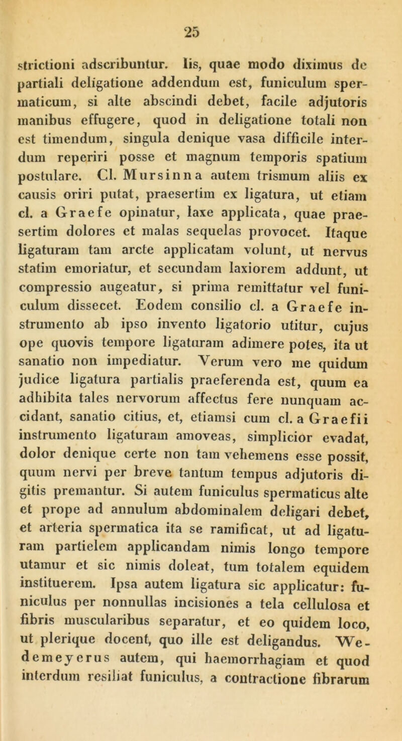 strictioni adscribuiitur. lis, quae modo diximus de partiali deligatione addendum est, funiculum sper- maticum, si alte abscindi debet, facile adjutoris manibus effugere, quod in deligatione totali non est timendum, singula denique vasa difficile inter- dum reperiri posse et magnum temporis spatium postulare. Cl. Mursinna autem trismum aliis ex causis oriri putat, praesertim ex ligatura, ut etiam cl. a Graefe opinatur, laxe applicata, quae prae- sertim dolores et malas sequelas provocet. Itaque ligaturam tam arcte applicatam volunt, ut nervus statim emoriatur, et secundam laxiorem addunt, ut compressio augeatur, si prima remittatur vel funi- culum dissecet. Eodem consilio cl. a Graefe in- strumento ab ipso invento ligatorio utitur, cujus ope quovis tempore ligaturam adimere potes, ita ut sanatio non impediatur. Verum vero me quidum judice ligatura partialis praeferenda est, quum ea adhibita tales nervorum affectus fere nunquam ac- cidant, sanatio citius, et, etiamsi cum cl. aGraefii instrumento ligaturam amoveas, simplicior evadat, dolor denique certe non tam vehemens esse possit, quum nervi per breve tantum tempus adjutoris di- gitis premantur. Si autem funiculus spermaticus alte et prope ad annulum abdominalem deligari debet, et arteria spermatica ita se ramificat, ut ad ligatu- ram partielem applicandam nimis longo tempore utamur et sic nimis doleat, tum totalem equidem instituerem. Ipsa autem ligatura sic applicatur; fu- niculus per nonnullas incisiones a tela cellulosa et fibris muscularibus separatur, et eo quidem loco, ut plerique docent, quo ille est deligandus. We- demeycrus autem, qui haemorrhagiam et quod interdum resiliat funiculus, a contractione fibrarum