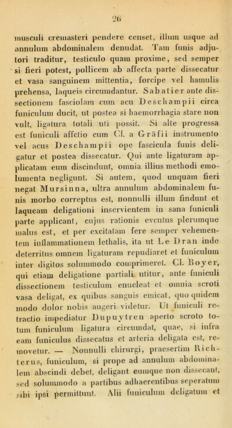 musculi cremasteri pendere censet, illum usque ad annuluni abdominalem denudat. 'Fam funis adju- tori traditur, testiculo quam proxime, sed semper si fieri potest, pollicem ab affecta parte dissecatur et vasa sanguinem mittentia, forcipe vel hamulis prehensa, laqueis circumdantur. Sabatier ante dis- sectionem fasciolam cum acu Deschampii circa funiculum ducit, ut postea si haemorrhagia stare non vult, ligatura totali uti possit. Si alte progressa est funiculi affetio cum C!. a Grafii instrumento vel acus Deschampii ope fascicula funis deli- gatur et postea dissecatur. Qui ante ligaturam ap- plicatam eum discindunt, omnia illius methodi emo- lumenta negliguiit. Si autem, quod unquam fieri negat Mursinna, ultra annulum abdominalem fu- nis morbo correptus est, nonnulli illum findunt et laqueam deligationi inservientem in sana funiculi parte applicant, cujus rationis eventus plerumque malus est, et per excitatam fere semper vehemen- tem inllammationem lethalis, ita ut Le Dran inde deterritus omnem ligaturam repudiaret et funiculum inter digitos solummodo comprimeret. Cl. Boyer, qui etiam deligatione partiali utitur, ante funiculi dissectionem testiculum enucleat et omnia scroti vasa deligat, ex quibus sanguis emicat, quo quidem modo dolor nobis augeri videtur. Ut funiculi re- tractio impediatur Dupuytren aperto scroto fo- tum funiculum ligatura circumdat, quae, si inlra eam funiculus dissccatus et arteria deligata est, ic- movetur. — INonnulli chirurgi, praesertim 1\ i c li- ter us, funiculum, si prope ad annulum abdomina- lem abscindi debet, deligant eimique non dissecani, sed solummodo a partibus adhaerentibus seperatum sibi ipsi permittunt. Alii funiculum deligatum et