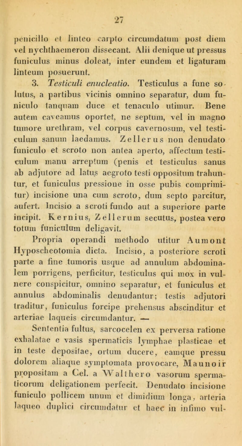 pcMiicillo ol liiilco carpto circuindatuin post diem vel iiychlhaeineroii dissecant. Alii denique ut pressus funiculus minus doleat, inter eundem et ligaturam linteum posuerunt. 3. Testiculi enucleatio. Testiculus a fune so- lutus, a partibus vicinis omnino separatur, dum fu- niculo tanquam duce et tenaculo utimur. Bene autem caveamus oportet, ne septum, vel in magno tumore urethram, vel corpus cavernosum, vel testi- culum sanum laedamus. Z e Herus non denudato funiculo et scroto non antea aperto, affectum testi- culum manu arreptum (penis et testiculus sanus ab adjutore ad latus aegroto testi oppositum trahun- tur, et funiculus pressione in osse pubis comprimi- tur) incisione una cum scroto, dum septo parcitur, aufert. Incisio a scroti fundo aut a superiore parte incipit. Kernius, Zellerum secutus, postea vero totum funiculum deligavit. Propria operandi methodo utitur Auraont Hjposcheotomia dicta. Incisio, a posteriore scroti parte a fine tumoris usque ad annulum abdomina- lem porrigens, perficitur, testiculus qui mox in vul- nere conspicitur, omnino separatur, et funiculus et annulus abdominalis denudantur; testis adjutori traditur, funiculus forcipe prehensus abscinditur et arteriae laqueis circumdantur. — Sententia fultus, sarcocelen ex perversa ratione exhalatae e vasis spermaticis lymphae plasticae et in teste depositae, ortum ducere, eamque pressu dolorem aliaque symptomata provocare, Maunoir propositam a Cei. a Walthcro vasorum sperma- ticorum deligationem perfecit. Denudato incisione funiculo pollicem unum et dimidium longa, arteria laqueo duplici circumdatur et haec in iniimo vul-