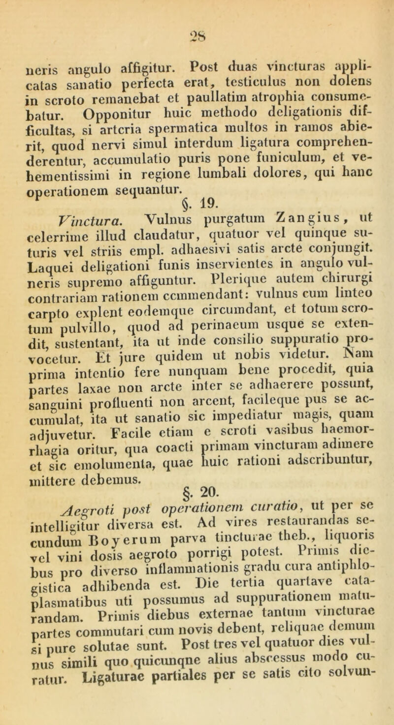 ueris angulo affigitur. Post duas vincturas appli- catas sanatio perfecta erat, testiculus non dolens in scroto remanebat et paullatim atrophia consume- batur. Opponitur huic methodo deligationis dif- ficultas, si arteria spermatica multos in ramos abie- rit, quod nervi simul interdum ligatura comprehen- derentur, accumulatio puris pone funiculum, et ve- hementissimi in regione lumbali dolores, qui hanc operationem sequantur. Vinctura. Vulnus purgatum Zangius, ut celerrime illud claudatur, quatuor vel quinque su- turis vel striis empl. adhaesivi satis aicte conjungit. Laquei deligationi funis inservientes in angulo vul- neris supremo affiguntur. Plerique autem chirurgi contrariam rationem cemmendanti vulnus cum linteo carpto explent eodemque circumdant, et totum scro- tum pulvillo, quod ad perinaeum usque se exten- dit, sustentant, ita ut inde consilio suppuratio pro- vocetur. Et jure quidem ut nobis videtur. ISam prima intentio fere nunquam bene procedit, quia partes laxae non arcte inter se adhaerere possunt, Lan^^uini profluenti non arcent, facileque pus se ac- cunmlat, ita ut sanatio sic impediatur magis, quam adjuvetur. Facile etiam e scroti vasibus haemor- rhagia oritur, qua coacti primam vincturam adimere ct sic emolumenta, quae huic ratiom adscnbuntur, mittere debemus. §. 20. Aegroti vost operationem curatio, ut per se intelligitur diversa est. Ad vires restaurandas se- cundum Boyerum parva tinctuiae theb., liquoris vel vini dosis aegroto porrigi potest. Primis die- bus pro diverso inflammationis gradu cura antiphlo- gistica adhibenda est. Die tertia quartave cata- plasmatibus uti possumus ad suppurationem matu- randam. Primis diebus externae tantum vincturae partes commutari cum novis debent, reliquae demum si pure solutae sunt. Post tres vel quatuor dies vul- nus simili quo quicunqne alius abscessus modo cu- ratur. Ligaturae partiales per se satis cito solvuu-