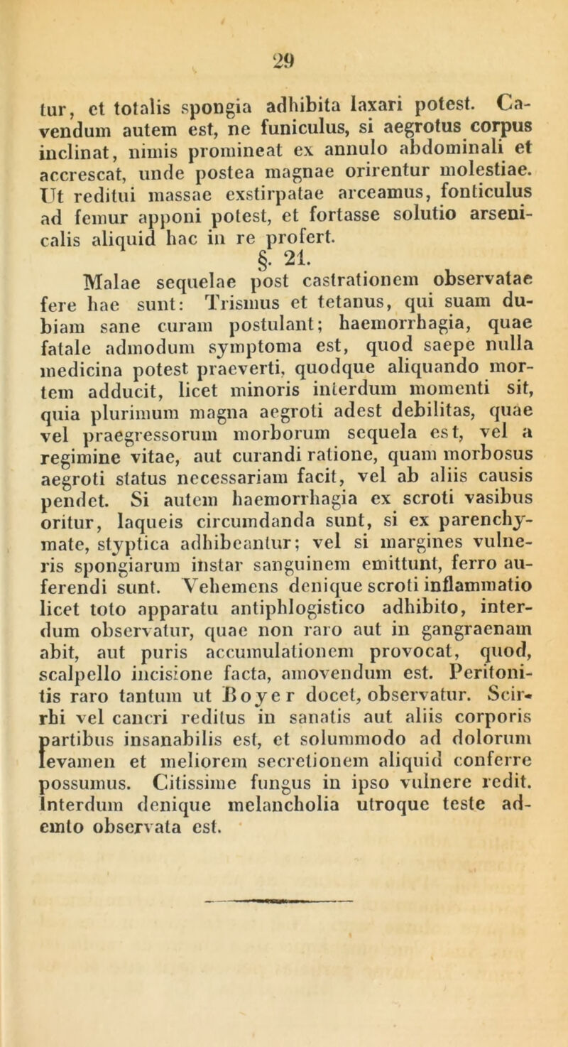 tur, cl totalis spongia adhibita laxari potest. Ca- vendum autem est, ne funiculus, si aegrotus corpus inclinat, nimis promineat ex annulo abdominali et accrescat, unde postea magnae orirentur molestiae. Ut reditui massae exstirpatae arceamus, fonticulus ad femur apponi potest, et fortasse solutio arseni- calis aliquid hac iii re profert. §. 21. Malae sequelae post castrationem observatae fere hae sunt: Trismus et tetanus, qui suam du- biam sane curam postulant; haemorrhagia, quae fatale admodum symptoma est, quod saepe nulla medicina potest praeverti, quodque aliquando mor- tem adducit, licet minoris interdum momenti sit, quia plurimum magna aegroti adest debilitas, quae vel praegressorum morborum sequela est, vel a regimine vitae, aut curandi ratione, quam morbosus aegroti status necessariam facit, vel ab aliis causis pendet. Si autem haemorrhagia ex scroti vasibus oritur, laqueis circumdanda sunt, si ex parenchy- mate, styptica adhibeantur; vel si margines vulne- ris spongiarum instar sanguinem emittunt, ferro au- ferendi sunt. Vehemens denique scroti inflammatio licet toto apparatu antiphlogistico adhibito, inter- dum observatur, quae non raro aut in gangraenam abit, aut puris accumulationem provocat, quod, scalpello incisione facta, amovendum est. Peritoni- tis raro tantum ut Boyer docet, observatur. Scir- rhi vel cancri reditus in sanatis aut aliis corporis flartibus insanabilis est, et solummodo ad dolorum evamen et meliorem secretionem aliquid conferre possumus. C4itissime fungus in ipso vulnere redit, interdum denique melancholia utroque teste ad- emto observata est.