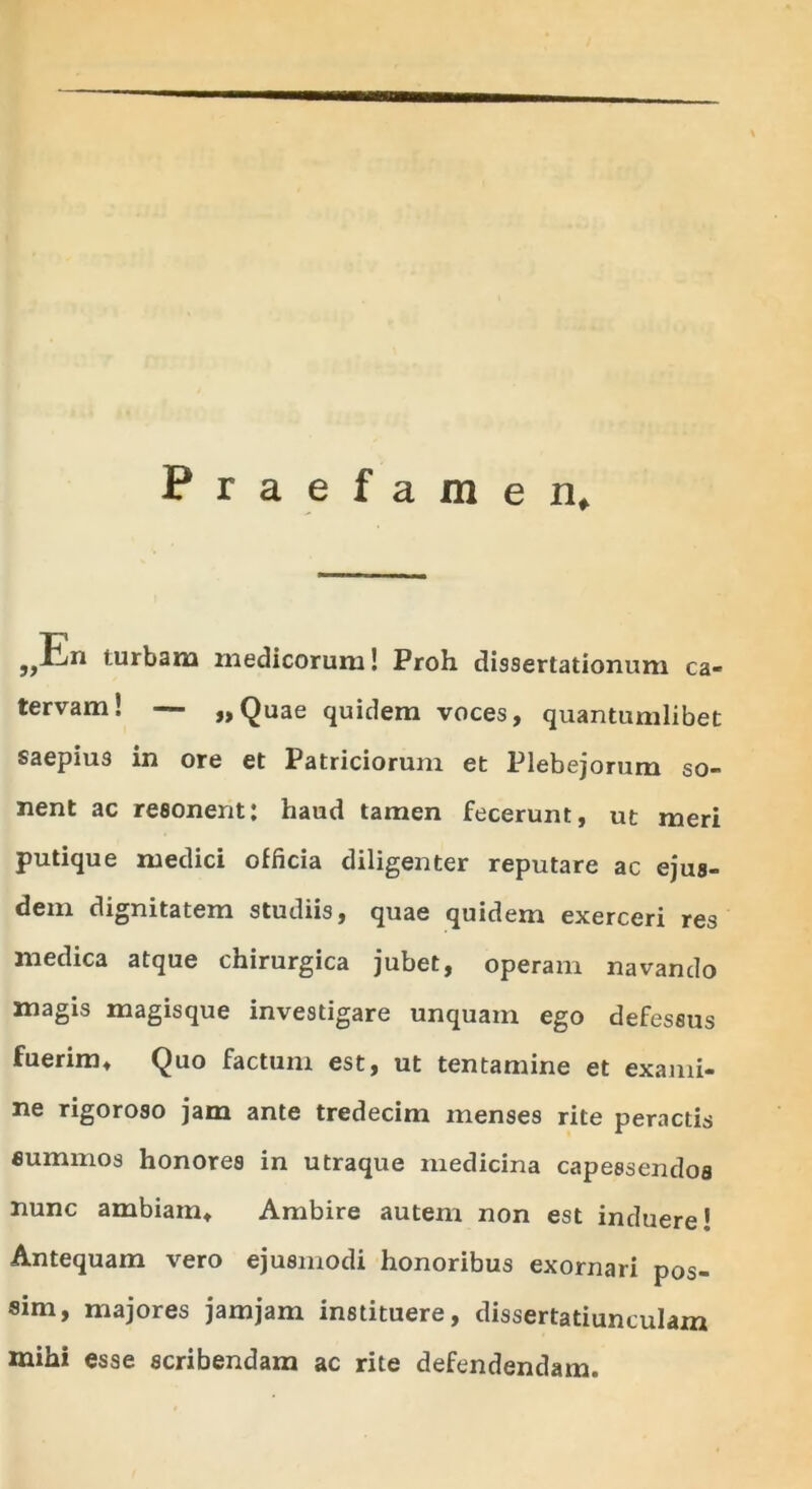 Praefamen, ,,Pn turbam medicorum! Proh dissertationum ca- tervam! — „Quae quidem voces, quantumlibet saepius in ore et Patriciorum et Plebejorum so- nent ac resonent; haud tamen fecerunt, ut meri putique medici officia diligenter reputare ac ejus- dem dignitatem studiis, quae quidem exerceri res medica atque chirurgica jubet, operam navando magis magisque investigare unquam ego defessus fuerim» Quo factum est, ut tentamine et exami- ne rigoroso jam ante tredecim menses rite peractis eummos honores in utraque medicina capessendos nunc ambiam» Ambire autem non est induere! Antequam vero ejusmodi honoribus exornari pos- sim, majores jamjam instituere, dissertatiunculam mihi esse scribendam ac rite defendendam.