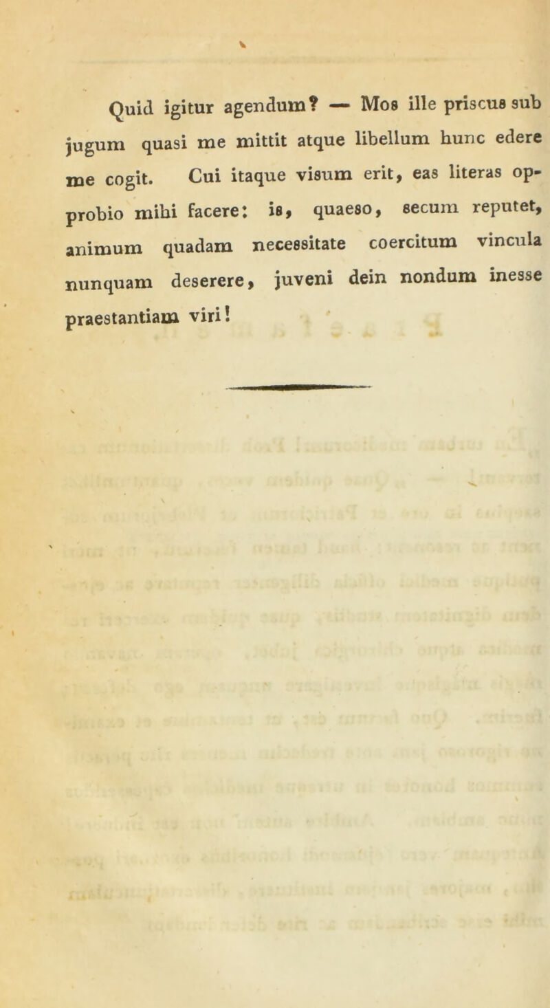 Quid igitur agendum? — Mos ille priscus sub jugum quasi me mittit atque libellum hunc edere me cogit. Cui itaque visum erit, eas literas op- probio mihi facere: is, quaeso, secum reputet, animum quadam necessitate coercitum vincula nunquam deserere, juveni dein nondum inesse praestantiam viri!