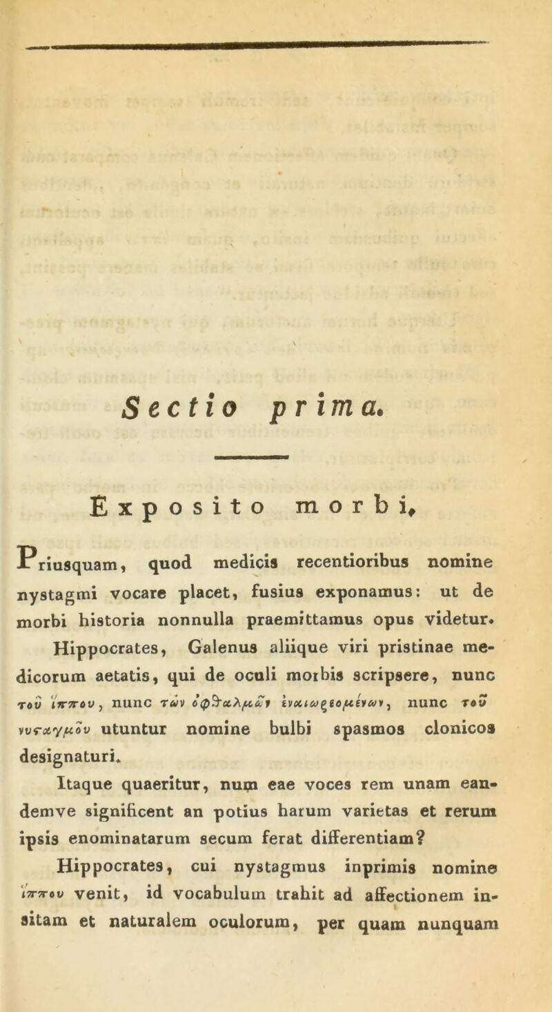 Sectio p r ima. Exposito morbi, Priusquam, quod medicis recentioribus nomine nystagmi vocare placet, fusius exponamus: ut de morbi historia nonnulla praemittamus opus videtur» Hippocrates, Galenus aliique viri pristinae me- dicorum aetatis, qui de oculi morbis scripsere, nunc iimov, nunc toiv £1 nunc r«w vvroty/uciv utuntur nomine bulbi spasmos clonicos designaturi» Itaque quaeritur, num eae voces rem unam ean- demve significent an potius harum varietas et rerum ipsis enominatarum secum ferat differentiam? Hippocrates, cui nystagmus inprimis nomine 'i7T7r»v venit, id vocabulum trahit ad affectionem in- sitam et naturalem oculorum, per quam nunquam