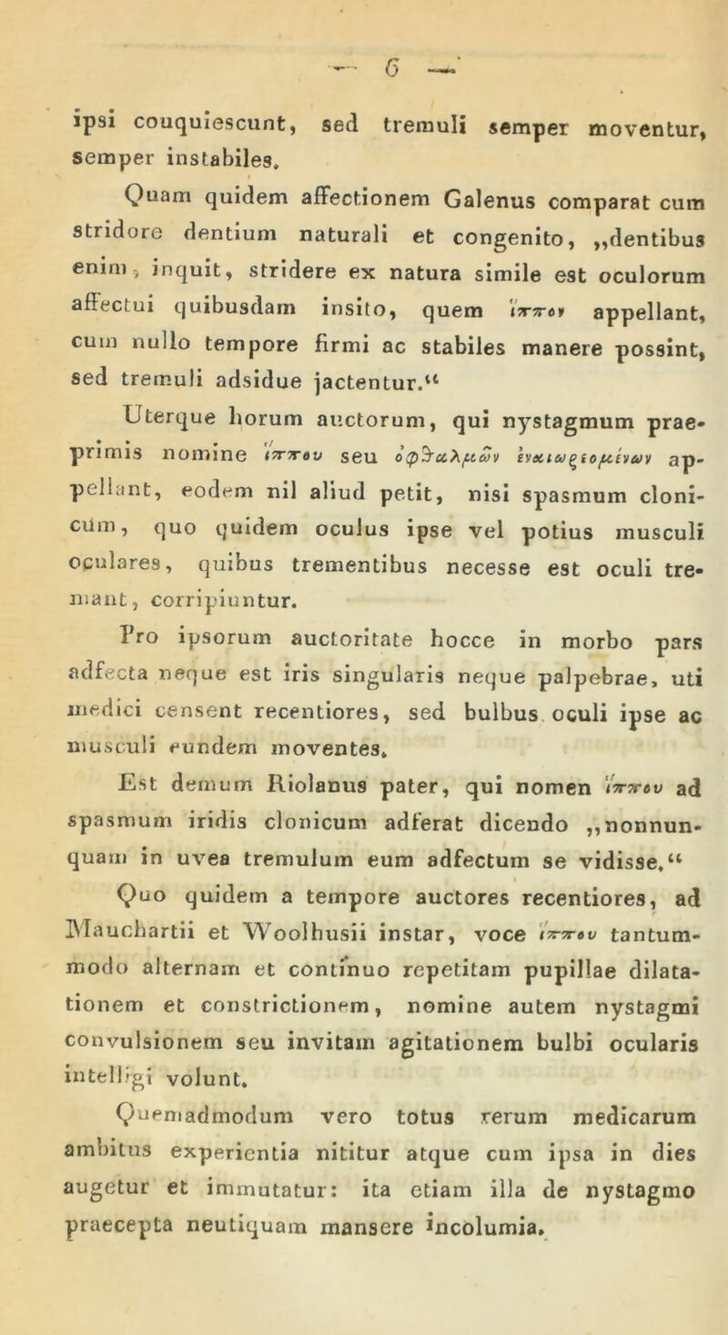 ipsi couquiescunt, sed tremuli semper moventur, semper instabiles. Quam quidem affectionem Galenus comparat cum stridore dentium naturali et congenito, ,,dentibus enim, inquit, stridere ex natura simile est oculorum affectui quibusdam insito, quem \7c7r6i appellant, cum nullo tempore firmi ac stabiles manere possint, sed tremuli adsidue jactentur.14 Uterque horum auctorum, qui nystagmum prae* • • • t/ primis nonnne irrn-tv seu ocp^u^ftcHv iyetiugidf&ivuv ap- pellant, eodem nil aliud petit, nisi spasmum cloni- cum, quo quidem oculus ipse vel potius musculi oculares, quibus trementibus necesse est oculi tre- mant, corripiuntur. Fro ipsorum auctoritate hocce in morbo pars adfecta neque est iris singularis neque palpebrae, uti medici censent recentiores, sed bulbus oculi ipse ac musculi eundem moventes. Est demum Riolanu9 pater, qui nomen v ad spasmum iridis clonicum adterat dicendo ,,nonnun- quam in uvea tremulum eum adfectum se vidisse.“ Quo quidem a tempore auctores recentiores, ad IMauchartii et Woolhusii instar, voce nm-tv tantum- modo alternam et continuo repetitam pupillae dilata- tionem et constrictionem, nomine autem nystagmi convulsionem seu invitam agitationem bulbi ocularis intelligi volunt. Quemadmodum vero totus rerum medicarum ambitus experientia nititur atque cum ipsa in dies augetur et immutatur: ita etiam illa de nystagmo praecepta neutiquam mansere incolumia.