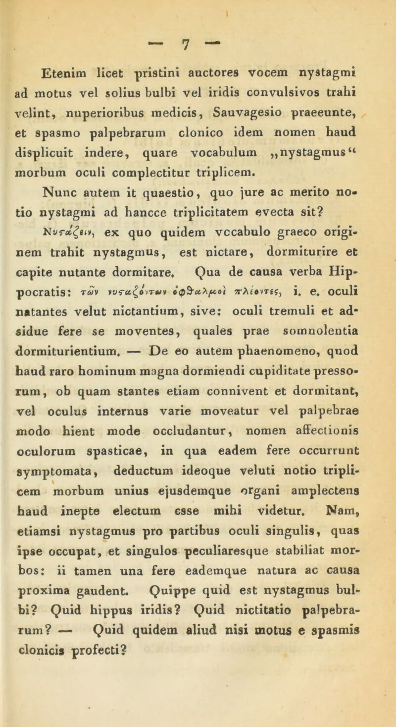 Etenim licet pristini auctores vocem nystagmi ad motus vel solius bulbi vel iridis convulsivos trahi velint, nuperioribus medicis, Sauvagesio praeeunte, et spasmo palpebrarum clonico idem nomen haud displicuit indere, quare vocabulum „ nystagmus44 morbum oculi complectitur triplicem. Nunc autem it quaestio, quo jure ac merito no- tio nystagmi ad hancce triplicitatem evecta sit? ex quo quidem vocabulo graeco origi- nem trahit nystagmus, est nictare, dormiturire et capite nutante dormitare. Qua de causa verba Hip- pocratis: twv wA£#vt£S, j, e. oculi natantes velut nictantium, sive; oculi tremuli et ad* sidue fere se moventes, quales prae somnolentia dormiturientium. — De eo autem phaenomeno, quod haud raro hominum magna dormiendi cupiditate presso- rum, ob quam stantes etiam connivent et dormitant, vel oculus internus varie moveatur vel palpebrae modo hient mode occludantur, nomen affectionis oculorum spasticae, in qua eadem fere occurrunt symptomata, deductum ideoque veluti notio tripli- cem morbum unius ejusdemque organi amplectens haud inepte electum esse mihi videtur. Nam, etiamsi nystagmus pro partibus oculi singulis, quas ipse occupat, et singulos peculiaresque stabiliat mor- bos: ii tamen una fere eademque natura ac causa proxima gaudent. Quippe quid est nystagmus bul- bi? Quid hippus iridis? Quid nictitatio palpebra- rum? — Quid quidem aliud nisi motus e spasmis clonicis profecti?