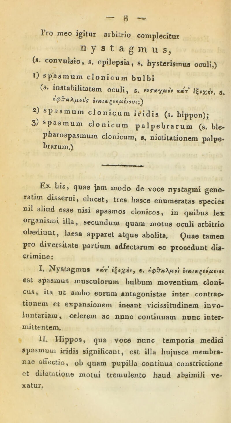 H Iro meo igitur arbitrio complecitur nystagmus, (s. convulsio, s. epilepsia, s. hysterismus oculi,) 0 spasmum clonicum bulbi (s. instabilitatem oculi, s. tvrxyficv s. 2) spasmum clonicum iridis (s. hippon); 5) spasmum clonicum palpebrarum (s. ble- pharospasmum clonicum, s, nictitationem palpe- hrarum.) Ex his, quae jam modo de voce nystagmi gene- ratiin disserui, elucet, tres hasce enumeratas species ml aliud esae spasmos clonicos, in quibus lex organismi illa, secundum quam motus oculi arbitrio obediunt, laesa apparet atque abolita* Quae tamen pro diversitate partium adfectarum eo procedunt dis- crimine: ■i* Nystagmus xxt s. «Q^xh/xo) est spasmus musculorum bulbum moventium cloni- cus* ita ut ambo eorum antagonistae inter contrac- tionem et expansionem ineant vicissitudinem invo- luntariam, celerem ac nunc continuam nunc inter- mittentem. II. Hippos, qua voce nunc temporis medici spasmum iridis significant, est illa hujusce membra- nae affectio, ob quam pupilla continua constrictione et dilatatione motui tremulento haud absimili ve- xatur.