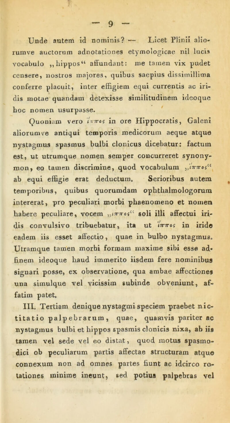 Unde autem id nominis? — .Licet Plinii alio- rumve auctorum adnotationes etymologicae nil lucis vocabulo „hippos“ affundant: me tainen vix pudet censere, nostros majores, quibus saepius dissimillima conferre placuit, inter effigiem equi currentis ac iri- dis motae quandam detexisse similitudinem ideoque hoc nomen usurpasse. Quoniam vero <Wos in ore Hippocratis, Galeni aliorum ve antiqui temporis medicorum aeque atque nystagmus spasmus bulbi clonicus dicebatur: factum est, ut utrumque nomen semper concurreret synony- mon, eo tamen discrimine, quod vocabulum ab equi effigie erat deductum. Serioribus autem temporibus, quibus quorumdam ophthaimologorura intererat, pro peculiari morbi phaenomeno et nomen habere peculiare, vocem ,,»7r^o«tc soli illi affectui iri- dis convulsivo tribuebatur, ita ut iWe? in iride eadem iis esset affectio, quae in bulbo nystagmus. Utramque tamen morbi formam maxime sibi esse aff« finem ideoque haud immerito iisdem fere nominibus signari posse, ex observatione, qua ambae affectiones una simulque vel vicissim subinde obveniunt, af- fatim patet, III, Tertiam denique nystagmi speciem praebet nic- ti tatio palpebrarum, quae, quamvis pariter ac nystagmus bulbi et hippos spasmis clonicis nixa, ab iis tamen vel sede vel eo distat, quod motus spasmo- dici ob peculiarum partis affectae structuram atque connexum non ad omnes partes fiunt ac idcirco ro- tationes ininime ineunt, sed potius palpebras vel